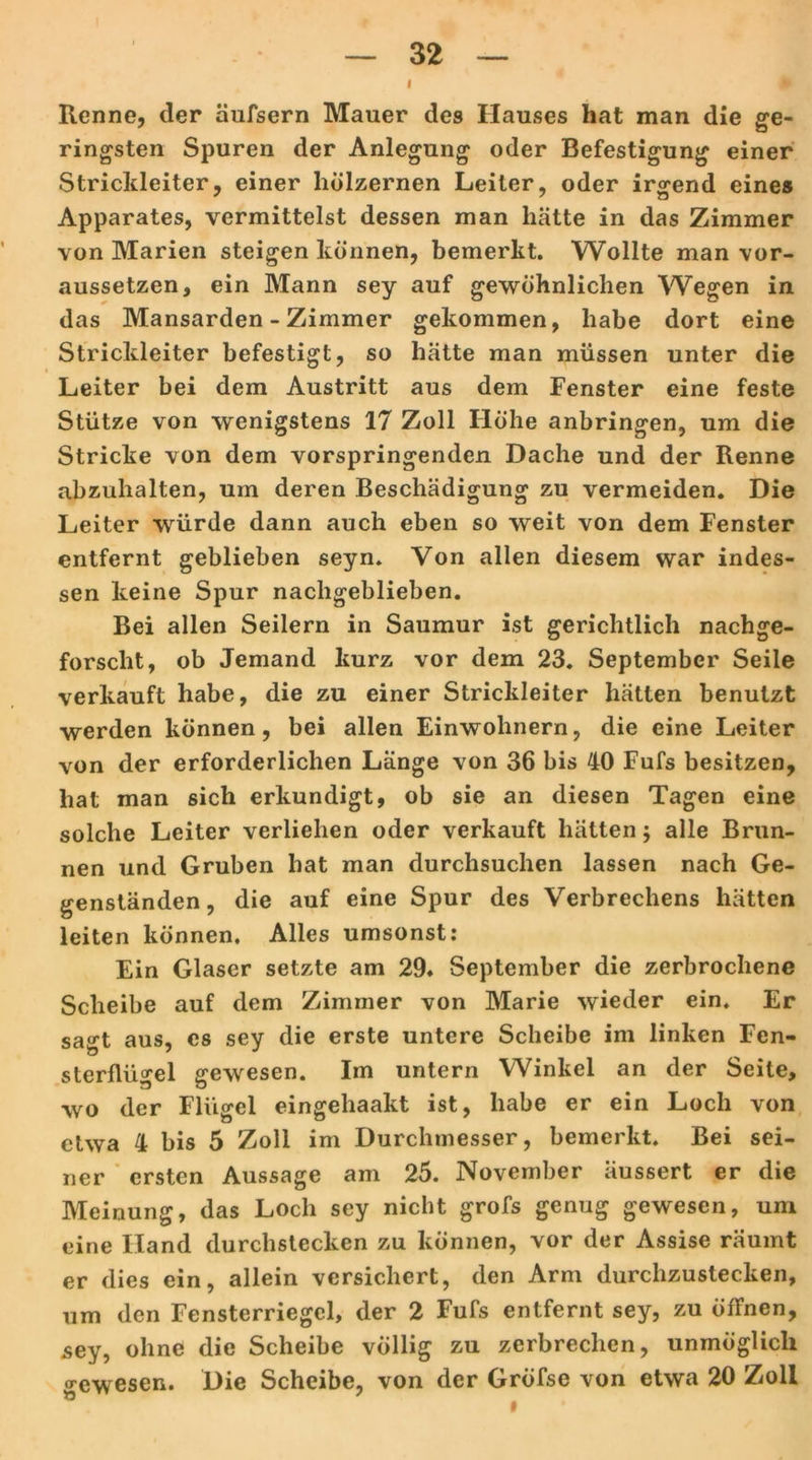 I Renne, der äufsern Mauer des Hauses hat man die ge- ringsten Spuren der Anlegung oder Befestigung einer Strickleiter, einer hölzernen Leiter, oder irgend eines Apparates, vermittelst dessen man hätte in das Zimmer von Marien steigen können, bemerkt. Wollte man vor- aussetzen, ein Mann sey auf gewöhnlichen Wegen in das Mansarden - Zimmer gekommen, habe dort eine Strickleiter befestigt, so hätte man müssen unter die Leiter bei dem Austritt aus dem Fenster eine feste Stütze von wenigstens 17 Zoll Höhe anbringen, um die Stricke von dem vorspringenden Dache und der Renne abzuhalten, um deren Beschädigung zu vermeiden. Die Leiter würde dann auch eben so weit von dem Fenster entfernt geblieben seyn. Von allen diesem war indes- sen keine Spur nachgeblieben. Bei allen Seilern in Saumur ist gerichtlich nachge- forscht, ob Jemand kurz vor dem 23. September Seile verkauft habe, die zu einer Strickleiter hätten benutzt werden können, bei allen Einwohnern, die eine Leiter von der erforderlichen Länge von 36 bis 40 Fufs besitzen, hat man sich erkundigt, ob sie an diesen Tagen eine solche Leiter verliehen oder verkauft hätten $ alle Brun- nen und Gruben hat man durchsuchen lassen nach Ge- genständen, die auf eine Spur des Verbrechens hätten leiten können. Alles umsonst: Ein Glaser setzte am 29» September die zerbrochene Scheibe auf dem Zimmer von Marie wieder ein. Er sagt aus, cs sey die erste untere Scheibe im linken Fen- sterflügel gewesen. Im untern Winkel an der Seite, wo der Flügel eingeliaakt ist, habe er ein Loch von etwa 4 bis 5 Zoll im Durchmesser, bemerkt. Bei sei- ner ersten Aussage am 25. November äussert er die Meinung, das Loch sey nicht grofs genug gewesen, um eine Hand durchstecken zu können, vor der Assise räumt er dies ein, allein versichert, den Arm durchzustecken, um den Fensterriegel, der 2 Fufs entfernt sey, zu öffnen, sey, ohne die Scheibe völlig zu zerbrechen, unmöglich gewesen. Die Scheibe, von der Gröfse von etwa 20 Zoll