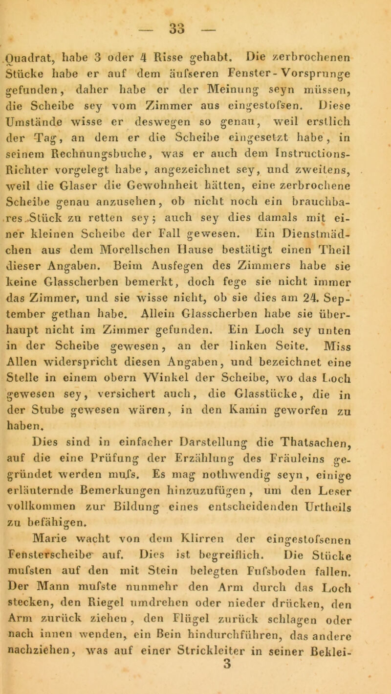 Quadrat, habe 3 oder 4 Risse gehabt. Die zerbrochenen Stücke habe er auf dem äufseren Fenster-Vorsprunge gefunden, daher habe er der Meinung seyn müssen, die Scheibe sey vom Zimmer aus eingestofsen. Diese Umstände wisse er deswegen so genau, weil erstlich der Tag, an dem er die Scheibe eingesetzt habe, in seinem Rechnungsbuche, was er auch dem Instructions- Richter vorgelegt habe, angezeichnet sey, und zweitens, weil die Glaser die Gewohnheit hätten, eine zerbrochene Scheibe genau anzusehen, ob nicht noch ein brauchba- res..Slück zu retten sey; auch sey dies damals mit ei- ner kleinen Scheibe der Fall gewesen. Ein Dienstmäd- chen aus dem Morellschen Hause bestätigt einen Theil dieser Angaben. Beim Ausfegen des Zimmers habe sie keine Glasscherben bemerkt, doch fege sie nicht immer das Zimmer, und sie wisse nicht, ob sie dies am 24. Sep- tember getlian habe. Allein Glasscherben habe sie über- haupt nicht im Zimmer gefunden. Ein Loch sey unten in der Scheibe gewesen, an der linken Seite. Miss Allen widerspricht diesen Angaben, und bezeichnet eine Stelle in einem obern Winkel der Scheibe, wo das Loch gewesen sey, versichert auch, die Glasstücke, die in der Stube gewesen wären, in den Kamin geworfen zu haben. Dies sind in einfacher Darstellung die Thatsachen, auf die eine Prüfung der Erzählung des Fräuleins ge- gründet werden nmXs. Es mag nothwendig seyn, einige erläuternde Bemerkungen hinzuzufügen , um den Leser vollkommen zur Bildung eines entscheidenden Urtheils zu befähigen. Marie wacht von dem Klirren der eingestofsenen Fensterscheibe auf. Dies ist begreiflich. Die Stücke mufsten auf den mit Stein belegten Fufsboden fallen. Der Mann mufste nunmehr den Arm durch das Loch stecken, den Riegel umdrehen oder nieder drücken, den Arm zurück ziehen , den Flügel zurück schlagen oder nach innen wenden, ein Bein hindurchführen, das andere nachziehen, wras auf einer Strickleiter in seiner Beklei- 3