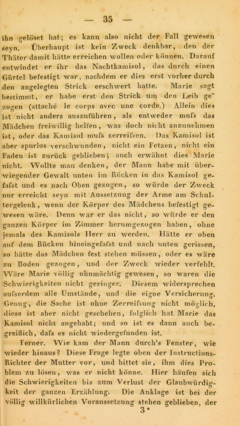 ihn o'elöset hat; es kann also nicht der Fall gewesen seyn. Überhaupt ist kein Zweck denkbar, den der Thäter damit hätte erreichen wollen oder können. Darauf entwindet er ihr das Nachtkamisol, das durch einen Gürtel befestigt war, nachdem er dies erst vorher durch den angelegten Strick erschwert hatte. Marie sagt bestimmt, er habe erst den Strick um den Leib ge zogen (attache le corps avec une corde.) Allein dies ist nicht anders auszuführen, als entweder mufs das Mädchen freiwillig helfen, was doch nicht anzunehmen ist, oder das Kamisol mufs zerreifsen. Das Kamisol ist aber spurlos verschwunden, nicht ein Fetzen, nicht ein Faden ist zurück geblieben; auch erwähnt dies Marie nicht. Wollte man denken, der Mann habe mit über- wiegender Gewalt unten im Rücken in das Kamisol ge- fafst und es nach Oben gezogen, so würde der Zweck nur erreicht seyn mit Aussetzung der Arme am Schul- tergelenk, wenn der Körper des Mädchens befestigt ge- wesen wäre. Denn war er das nicht, so würde er den ganzen Körper im Zimmer herumgezogen haben, ohne jemals des Kamisols Herr zu werden. Hätte er oben auf dem Rücken hineingefafst und nach unten gerissen, so hätte das Mädchen fest stehen müssen, oder es wäre zu Boden gezogen , und der Zweck wieder verfehlt. Wäre Marie völlig ohnmächtig gewesen, so waren die Schwierigkeiten nicht geringer. Diesem widersprechen aufserdem alle Umstände, und die ei^ne Versicherung. Genug, die Sache ist ohne Zerreißung nicht möglich, diese ist aber nicht geschehen, folglich hat Marie das Kamisol nicht anjjehabt; und so ist es dann auch be- greiflich, dafs es nicht wiedergefunden ist. Ferner. Wie kam der Mann durch’s Fenster, wie wieder hinaus? Diese Frage legte oben der Instructions- Richter der Mutter vor, und bittet sie, ihm dies Pro- blem zu lösen, was er nicht könne. Hier häufen sich die Schwierigkeiten bis zum Verlust der Glaubwürdig- keit der ganzen Erzählung. Die Anklage ist bei der völlig willkürlichen Voraussetzung stehen geblieben, der 3 *