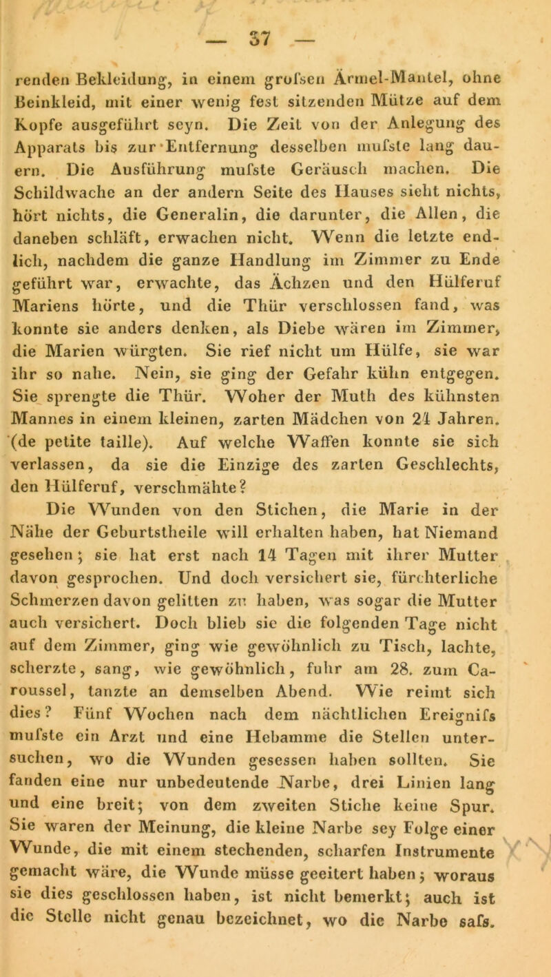 Beinkleid, mit einer wenig fest sitzenden Mütze auf dem Kopfe ausgeführt seyn. Die Zeit von der Anlegung des Apparats bis zur Entfernung desselben mufsle lang dau- ern. Die Ausführung mufsle Geräusch machen. Die Schildwache an der andern Seite des Hauses sieht nichts, hört nichts, die Generalin, die darunter, die Allen, die daneben schläft, erwachen nicht. Wenn die letzte end- lich, nachdem die ganze Handlung im Zimmer zu Ende geführt war, erwachte, das Ächzen und den Hülferuf Mariens hörte, und die Thür verschlossen fand, was konnte sie anders denken, als Diebe wären im Zimmer, die Marien würgten. Sie rief nicht um Hülfe, sie war ihr so nahe. Nein, sie ging der Gefahr kühn entgegen. Sie sprengte die Thür. Woher der Muth des kühnsten Mannes in einem kleinen, zarten Mädchen von 24 Jahren, (de petite taille). Auf welche Waffen konnte sie sich verlassen, da sie die Einzige des zarten Geschlechts, den Hülferuf, verschmähte? Die Wunden von den Stichen, die Marie in der Nähe der Geburtslheile will erhalten haben, hat Niemand gesehen ; sie hat erst nach 14 Tagen mit ihrer Mutter davon gesprochen. Und doch versichert sie, fürchterliche Schmerzen davon gelitten zu haben, was sogar die Mutter auch versichert. Doch blieb sie die folgenden Tage nicht auf dem Zimmer, ging wie gewöhnlich zu Tisch, lachte, scherzte, sang, wie gewöhnlich, fuhr am 28. zum Ca- roussel, tanzte an demselben Abend. Wie reimt sich dies? Fünf Wochen nach dem nächtlichen Ereignifs mufsle ein Arzt und eine Hebamme die Stellen unter- suchen, wo die Wunden gesessen haben sollten. Sie fanden eine nur unbedeutende Narbe, drei Linien lang und eine breit; von dem zweiten Stiche keine Spur* Sie waren der Meinung, die kleine Narbe sey Folge einer Wunde, die mit einem stechenden, scharfen Instrumente gemacht wäre, die Wunde müsse geeitert haben; woraus sie dies geschlossen haben, ist nicht bemerkt; auch ist die Stelle nicht genau bezeichnet, wo die Narbe safs.