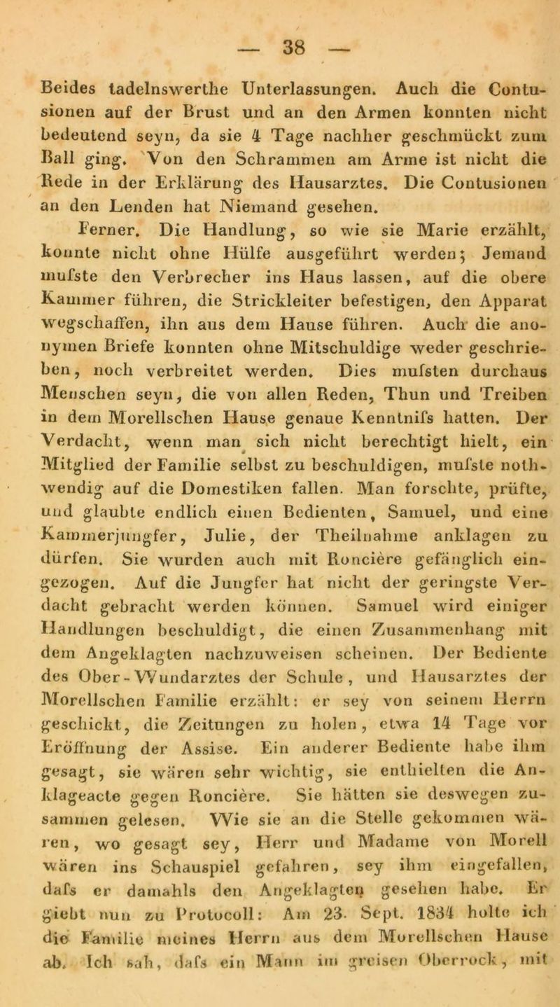Beides tadelnswerthe Unterlassungen. Auch die Contu- sionen auf der Brust und an den Armen konnten nicht bedeutend seyn, da sie 4 Tage nachher geschmückt zuni Ball ging. Von den Schrammen am Arme ist nicht die Rede in der Erklärung des Hausarztes. Die Contusionen an den Lenden hat Niemand gesehen. Eerner. Die Handlung, so wie sie Marie erzählt, konnte nicht ohne Hülfe ausgeführt werden; Jemand uiufste den Verbrecher ins Haus lassen, auf die obere Kammer führen, die Strickleiter befestigen, den Apparat wegschaffen, ihn aus dern Hause führen. Auch die ano- nymen Briefe konnten ohne Mitschuldige weder geschrie- ben, noch verbreitet werden. Dies rnufsten durchaus Menschen seyn, die von allen Reden, Thun und Treiben in dem Morellschen Hause genaue Kenntnifs hatten. Der Verdacht, wenn man sich nicht berechtigt hielt, ein Mitglied der Familie selbst zu beschuldigen, mufste noth- wendig auf die Domestiken fallen. Man forschte, prüfte, und glaubte endlich einen Bedienten, Samuel, und eine Kammerjungfer, Julie, der Theilnahme anklagen zu dürfen. Sie wurden auch mit Ronciere gefänglich ein- gezogen. Auf die Jungfer hat nicht der geringste Ver- dacht gebracht werden können. Samuel wird einiger Handlungen beschuldigt, die einen Zusammenhang mit dem Angeklagten nachzuweisen scheinen. Der Bediente des Ober-Wundarztes der Schule, und Hausarztes der Morellschen Familie erzählt: er sey von seinem Herrn geschickt, die Zeitungen zu holen, etwa 14 Tage vor Eröffnung der Assise. Ein anderer Bediente habe ihm gesagt, sie wären sehr wichtig, sie enthielten die An- klageacte gegen Ronciere. Sie hätten sie deswegen zu- sammen gelesen. Wie sie an die Stelle gekommen wä- ren, wo gesagt sey, Herr und Madame von Morell wären ins Schauspiel gefahren, sey ihm eingefallen, dafs er dauiahls den Angeklagten gesehen habe. Er giebt nun zu Protocoll: Am 23- Sept. 1834 holte ich die Familie meines Herrn aus dem Morellschen Hause ab. Ich sah, dafs ein Mann im greisen Oberrock, mit