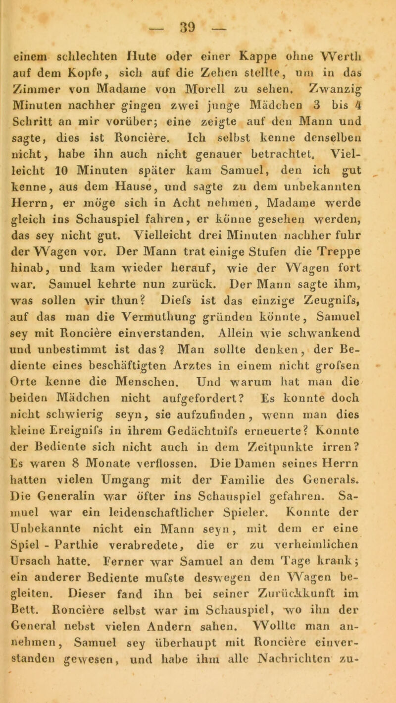 einem schlechten Hute oder einer Kappe ohne Werth I / auf dem Kopfe, sich auf die Zehen stellte, uni in das Zimmer von Madame von Morell zu sehen. Zwanzig Minuten nachher gingen zwei junge Mädchen 3 bis 4 Schritt an mir vorüber; eine zeigte auf den Mann und sagte, dies ist Ronciere. Ich selbst kenne denselben nicht, habe ihn auch nicht genauer betrachtet. Viel- leicht 10 Minuten später kam Samuel, den ich gut kenne, aus dem Hause, und sagte zu dem unbekannten Herrn, er möge sich in Acht nehmen, Madame werde gleich ins Schauspiel fahren, er könne gesehen werden, das sey nicht gut. Vielleicht drei Minuten nachher fuhr der Wagen vor. Der Mann trat einige Stufen die Treppe hinab, und kam wieder herauf, wie der Wagen fort war. Samuel kehrte nun zurück. Der Mann sagte ihm, was sollen wir thun? Diefs ist das einzige Zeugnifs, auf das man die Vermulhung gründen könnte, Samuel sey mit Ronciere einverstanden. Allein wie schwankend und unbestimmt ist das? Man sollte denken, der Be- diente eines beschäftigten Arztes in einem nicht grofsen Orte kenne die Menschen. Und warum hat mau die beiden Mädchen nicht aufgefordert? Es konnte doch nicht schwierig seyn, sie aufzufinden, wenn man dies kleine Ereignifs in ihrem Gedächtnifs erneuerte? Konnte der Bediente sich nicht auch in dem Zeitpunkte irren? Es waren 8 Monate verflossen. Die Damen seines Herrn hatten vielen Umgang mit der Familie des Generals. Die Generalin war öfter ins Schauspiel gefahren. Sa- muel war ein leidenschaftlicher Spieler. Konnte der Unbekannte nicht ein Mann seyn, mit dem er eine Spiel - Parthie verabredete, die er zu verheimlichen Ursach hatte. Ferner war Samuel an dem Tage krank; ein anderer Bediente mufste deswegen den Wagen be- gleiten. Dieser fand ihn bei seiner ZurücJkkunft im Bett. Fionciere selbst war im Schauspiel, wro ihn der General nebst vielen Andern sahen. Wollte man an- nehmen, Samuel sey überhaupt mit Ronciere einver- standen gewesen, und habe ihm alle Nachrichten zu-