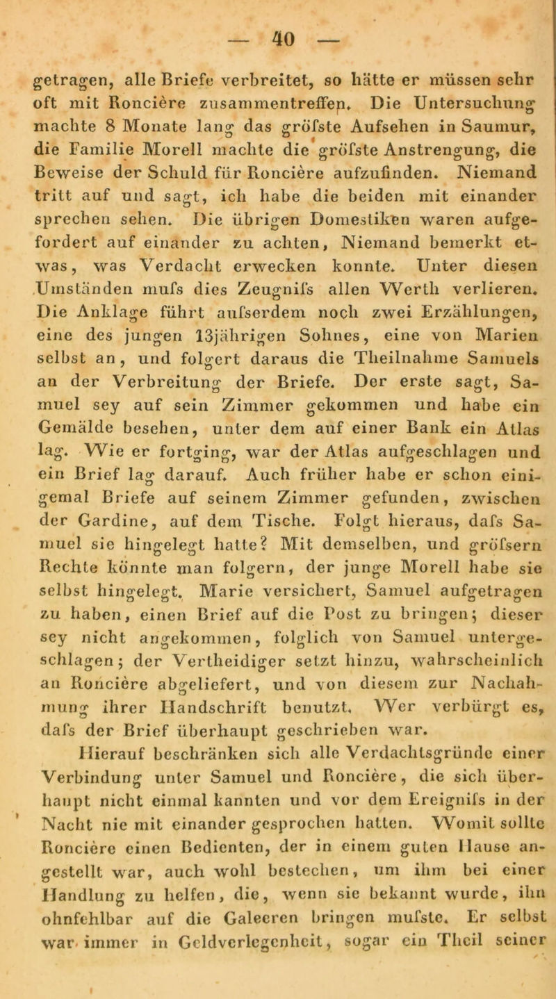 getragen, alle Briefe verbreitet, so hätte er müssen sehr oft mit Ronciere Zusammentreffen» Die Untersuchung machte 8 Monate lansr das gröfste Aufsehen in Saumur, die Familie Morell machte die gröfste Anstrengung, die Beweise der Schuld für Ronciere aufzufinden. Niemand tritt auf und sagt, ich habe die beiden mit einander sprechen sehen. Die übrigen Domestiken waren aufge- fordert auf einander zu achten, Niemand bemerkt et- was, was Verdacht erwecken konnte. Unter diesen Umständen mufs dies Zeugnils allen Werth verlieren. Die Anklage führt aufserdem noch zwei Erzählungen, eine des jungen 13jälirigen Sohnes, eine von Marien selbst an , und folgert daraus die Theilnahme Samuels an der Verbreitung der Briefe. Der erste sagt, Sa- muel sey auf sein Zimmer gekommen und habe ein Gemälde besehen, unter dem auf einer Bank ein Atlas lag. Wie er fortging, war der Atlas aufgeschlagen und ein Brief lag darauf. Auch früher habe er schon eini- gemal Briefe auf seinem Zimmer gefunden, zwischen der Gardine, auf dem Tische. Folgt hieraus, dafs Sa- muel sie hingelegt hatte? Mit demselben, und gröfsern Rechte konnte man folgern, der junge Morell habe sie selbst hingelegt. Marie versichert, Samuel aufgetragen zu haben, einen Brief auf die Post zu bringen; dieser sey nicht angekommen, folglich von Samuel unterge- schlagen ; der Verlheidiger setzt hinzu, wahrscheinlich an Ronciere abgeliefert, und von diesem zur Nachah- mung ihrer Handschrift benutzt. Wer verbürgt es, dafs der Brief überhaupt geschrieben war. Hierauf beschränken sich alle Verdachtsgründe einer Verbindung unter Samuel und Ronciere, die sich über- haupt nicht einmal kannten und vor dem Ereignifs in der Nacht nie mit einander gesprochen hatten. Womit sollte Ronciere einen Bedienten, der in einem guten Hause an- gestellt war, auch wohl bestechen, um ihm bei einer Handlung zu helfen, die, wenn sie bekannt wurde, ihn ohnfehlbar auf die Galeeren bringen mufstc. Er selbst war* immer in Geldverlegenheit, sogar ein Thcil seiner ✓ \ ' f