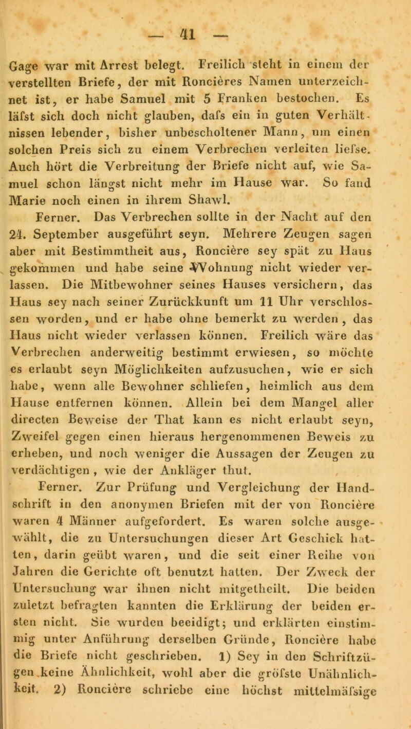 Gage war mit Arrest belegt. Freilich stellt in einem der verstellten Briefe, der mit Roncieres Namen unterzeich- net ist, er habe Samuel mit 5 Franken bestochen. Es läfst sich doch nicht glauben, dafs ein in guten Verhält- nissen lebender, bisher unbescholtener Mann, um einen solchen Preis sich zu einem Verbrechen verleiten liefse. Auch hört die Verbreitung der Briefe nicht auf, wie Sa- muel schon längst nicht mehr im Hause war. So fand Marie noch einen in ihrem Shawl. Ferner. Das Verbrechen sollte in der Nacht auf den 24. September ausgefiihrt seyn. Mehrere Zeugen sagen aber mit Bestimmtheit aus, Ronciere sey spät zu Haus gekommen und habe seine Wohnung nicht wieder ver- lassen. Die Mitbewohner seines Hauses versichern, das Haus sey nach seiner Zurückkunft um 11 Uhr verschlos- sen worden, und er habe ohne bemerkt zu werden, das Haus nicht wieder verlassen können. Freilich wäre das Verbrechen anderweitig bestimmt erwiesen, so möchte cs erlaubt seyn Möglichkeiten aufzusuchen, wie er sich habe, wenn alle Bewohner schliefen, heimlich aus dein Flause entfernen können. Allein bei dem Mangel aller directen Beweise der Tliat kann es nicht erlaubt seyn, Zweifel gegen einen hieraus hergenommenen Beweis zu erheben, und noch weniger die Aussagen der Zeugen zu verdächtigen , wie der Ankläger thut. Ferner. Zur Prüfung und Vergleichung der Hand- schrift in den anonymen Briefen mit der von Ronciere waren 4 Männer aufgefordert. Es waren solche ausge- wählt, die zu Untersuchungen dieser Art Geschick hat- ten, darin geübt waren, und die seit einer Reihe von Jahren die Gerichte oft benutzt hatten. Der Zweck der Untersuchung war ihnen nicht mitgelheilt. Die beiden zuletzt befragten kannten die Erklärung der beiden er- sten nicht. Sie wurden beeidigt; und erklärten einstim- mig unter Anführung derselben Gründe, Ronciere habe die Briefe nicht geschrieben. 1) Sey in den Schriftzü- gen keine Ähnlichkeit, wohl aber die gröfste Unähnlich- keit. 2) Ronciere schriebe eine höchst miltclmäfsige O