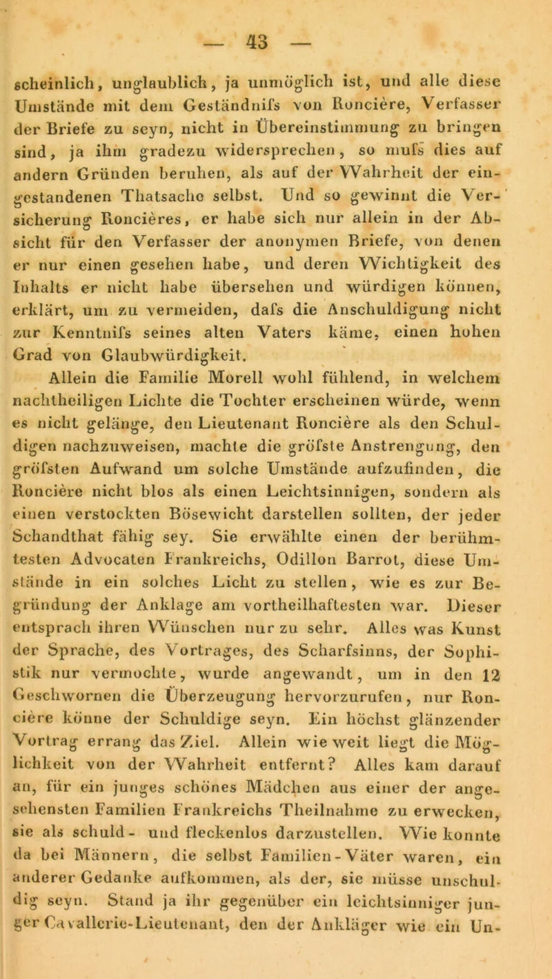 scheinlich, unglaublich, ja unmöglich ist, und alle diese Umstände mit dem Geständnifs von Ronciere, Verfasser der Briefe zu seyn, nicht in Übereinstimmung zu bringen sind, ja ihm gradezu widersprechen, so mufs dies auf andern Gründen beruhen, als auf der Wahrheit der ein- gestandenen Thatsache selbst. Und so gewinnt die Ver- sicherung Roncieres, er habe sich nur allein in der Ab- sicht für den Verfasser der anonymen Briefe, von denen er nur einen gesehen habe, und deren Wichtigkeit des Inhalts er nicht habe übersehen und würdigen können, erklärt, um zu vermeiden, dafs die Anschuldigung nicht zur Kenntnifs seines alten Vaters käme, einen hohen Grad von Glaubwürdigkeit. Allein die Familie Moreli wohl fühlend, in welchem nachtheiligen Lichte die Tochter erscheinen würde, wenn es nicht gelänge, den Lieutenant Ronciere als den Schul- digen nachzuweisen, machte die gröfste Anstrengung, den gröfsten Aufwand um solche Umstände aufzufinden, die Ronciere nicht blos als einen Leichtsinnigen, sondern als einen verstockten Bösewicht darstellen sollten, der jeder Schandthat fähig sey. Sie erwählte einen der berühm- testen Advocaten Frankreichs, Odillon Barrot, diese Um- stände in ein solches Licht zu stellen, wie es zur Be- gründung der Anklage am vortheilhaftesten war. Dieser entsprach ihren Wünschen nur zu sehr. Alles was Kunst der Sprache, des Vortrages, des Scharfsinns, der Sophi- stik nur vermochte, wurde angewandt, um in den 12 Geschwornen die Überzeugung hervorzurufen, nur Ron- ciere könne der Schuldige seyn. Ein höchst glänzender Vortrag errang das Ziel. Allein wieweit liegt die Mög- lichkeit von der Wahrheit entfernt? Alles kam darauf an, für ein junges schönes Mädchen aus einer der ange- sehensten Familien Frankreichs Theilnahme zu erwecken, sie als schuld- und fleckenlos darzustellen. Wie konnte da bei Männern, die selbst Familien - Väter waren, ein anderer Gedanke aufkommen, als der, sie müsse unschul- dig seyn. Stand ja ihr gegenüber ein leichtsinniger jun- ger Cavallcrie-Lieutenant, den der Ankläger wie ein Un-