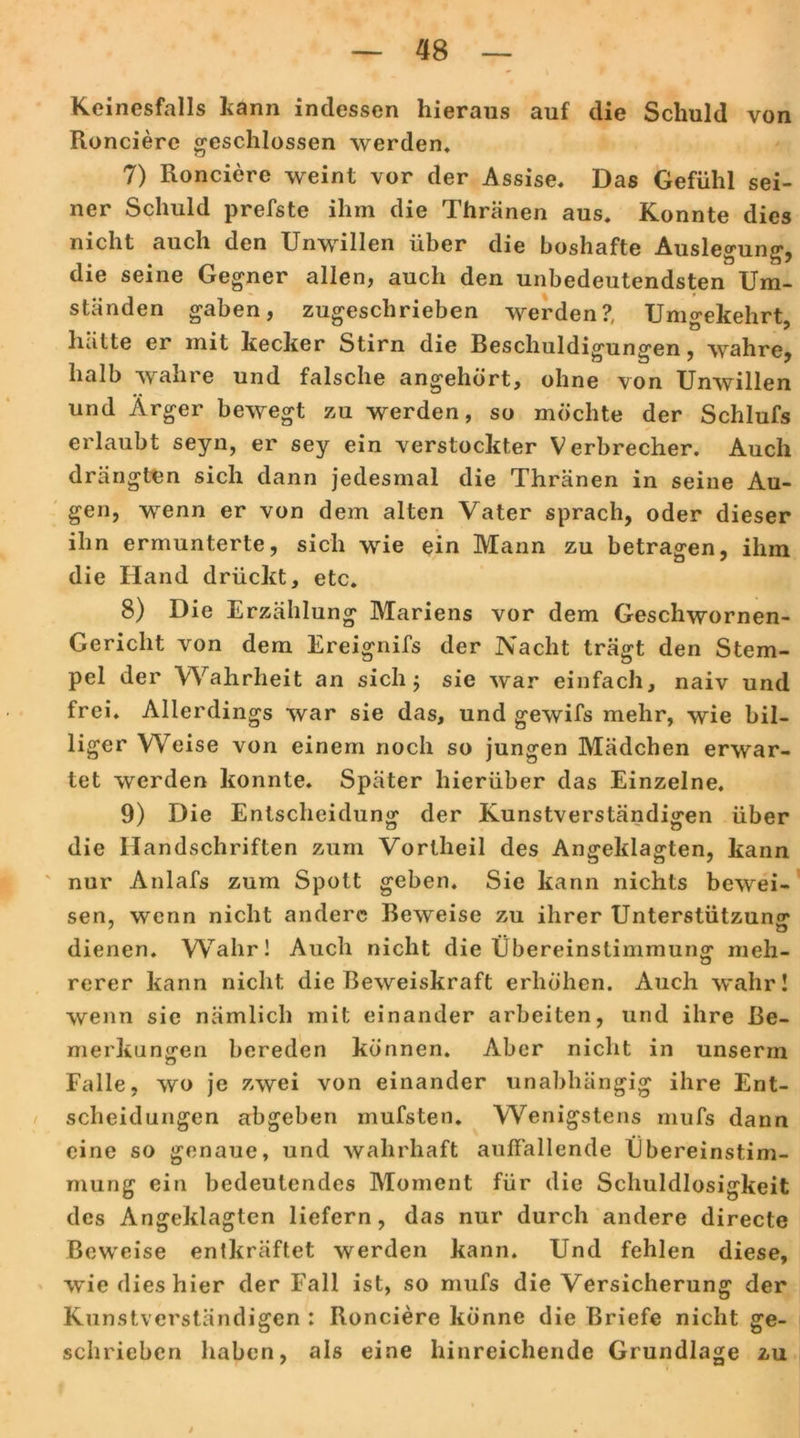 Keinesfalls kann indessen hieraus auf die Schuld von Roncierc geschlossen werden, 7) Roncierc weint vor der Assise. Das Gefühl sei- ner Schuld prefste ihm die Thränen aus. Konnte dies nicht auch den Unwillen über die boshafte Auslegung, die seine Gegner allen, auch den unbedeutendsten Um- ständen gaben, zugeschrieben werden?, Umgekehrt, hätte er mit kecker Stirn die Beschuldigungen, wahre, halb wahre und falsche angehört, ohne von Unwillen und Ärger bewegt zu werden, so möchte der Schlufs erlaubt seyn, er sey ein verstockter Verbrecher. Auch drängten sich dann jedesmal die Thränen in seine Au- gen, wenn er von dem alten Vater sprach, oder dieser ihn ermunterte, sich wie ein Mann zu betragen, ihm die Hand drückt, etc. 8) Die Erzählung Mariens vor dem Geschwornen- Gericlit von dem Ereignifs der Nacht trägt den Stem- pel der Wahrheit an sich ; sie war einfach, naiv und frei. Allerdings war sie das, und gewifs mehr, wie bil- liger Weise von einem noch so jungen Mädchen erwar- tet werden konnte. Später hierüber das Einzelne. 9) Die Entscheidung der Kunstverständigen über die Handschriften zum Vortheil des Angeklagten, kann nur Anlafs zum Spott geben. Sie kann nichts bewei- sen, wenn nicht andere Beweise zu ihrer Unterstützung 7 . Ö dienen. Wahr! Auch nicht die Übereinstimmung meh- rerer kann nicht die Beweiskraft erhöhen. Auch wahr! wenn sie nämlich mit einander arbeiten, und ihre Be- merkungen bereden können. Aber nicht in unserin Falle, wo je zwei von einander unabhängig ihre Ent- scheidungen abgeben mufsten. Wenigstens mufs dann eine so genaue, und wahrhaft auffallende Übereinstim- mung ein bedeutendes Moment für die Schuldlosigkeit des Angeklagten liefern, das nur durch andere directe Beweise entkräftet werden kann. Und fehlen diese, wie dies hier der Fall ist, so mufs die Versicherung der Kunstverständigen : Ronciere könne die Briefe nicht ge- schrieben haben, als eine hinreichende Grundlage zu /