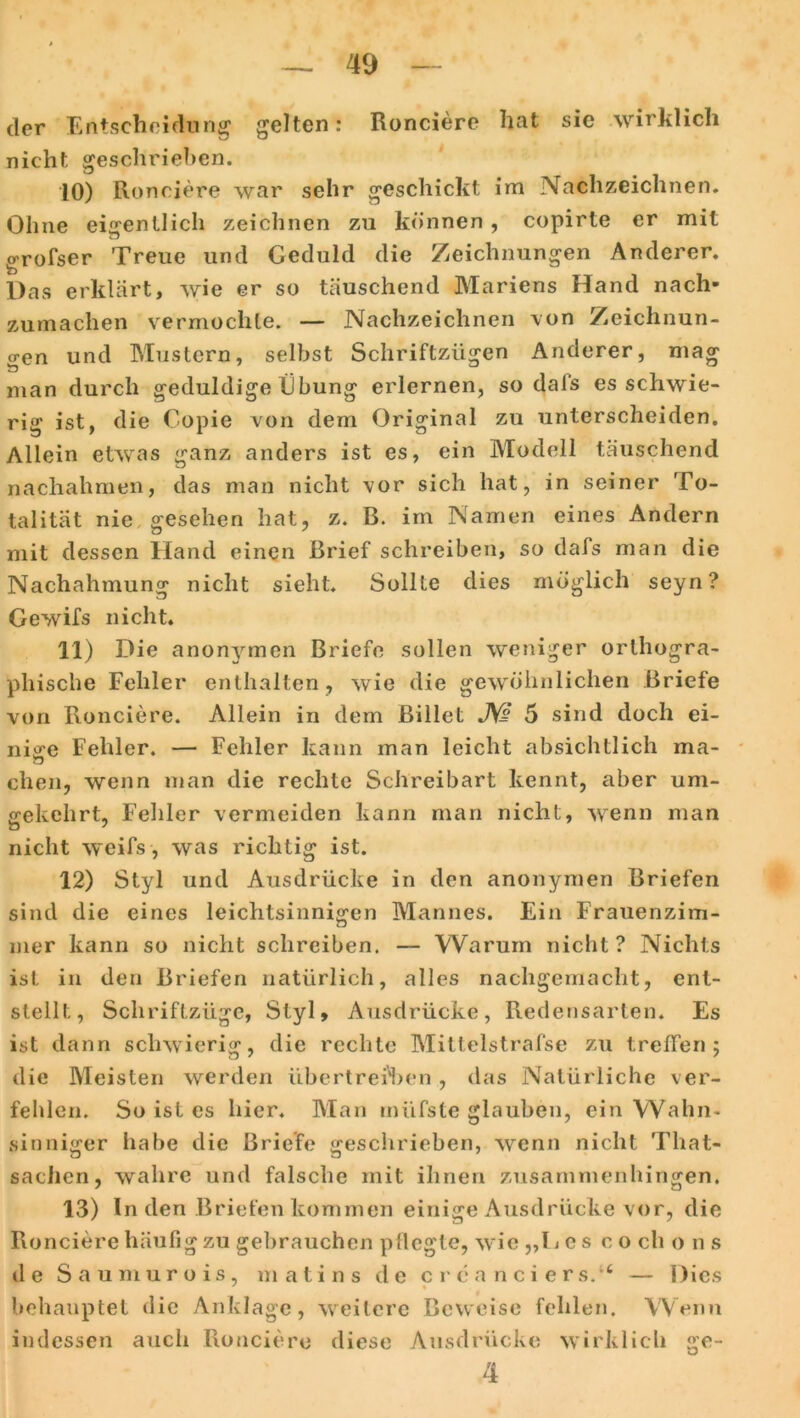 der Entscheidung gelten: Ronciere hat sie wirklich nicht geschrieben. 10) Ronciere war sehr geschickt im Nachzeichnen. Ohne eigentlich zeichnen zu können , copirte er mit grofser Treue und Geduld die Zeichnungen Anderer. Das erklärt, wie er so täuschend Mariens Hand nach- zumachen vermochte. — Nachzeichnen von Zeichnun- gen und Mustern, selbst Schriftzügen Anderer, mag man durch geduldige Übung erlernen, so dal's es schwie- rig ist, die Copie von dem Original zu unterscheiden. Allein etwas ganz anders ist es, ein Modell täuschend nachahmen, das man nicht vor sich hat, in seiner To- talität nie gesehen hat, z. B. im Namen eines Andern mit dessen Hand einen Brief schreiben, so dafs man die Nachahmung nicht sieht. Sollte dies möglich seyn? Gewifs nicht. 11) Die anonymen Briefe sollen weniger orthogra- phische Fehler enthalten, wie die gewöhnlichen Briefe von Ronciere. Allein in dem Billet JW 5 sind doch ei- nige Fehler. — Fehler kann man leicht absichtlich ma- chen, wenn man die rechte Schreibart kennt, aber um- gekehrt, Felder vermeiden kann man nicht, wenn man nicht weifs, was richtig ist. 12) Styl und Ausdrücke in den anonymen Briefen sind die eines leichtsinnigen Mannes. Ein Frauenzim- mer kann so nicht schreiben. — Warum nicht? Nichts ist in den Briefen natürlich, alles nachgemacht, ent- stellt, Schriftzüge, Styl, Ausdrücke, Redensarten. Es ist dann schwierig, die rechte Mittelstrafse zu treffen; die Meisten werden übertreiben , das Natürliche ver- fehlen. So ist es hier. Man inüfste glauben, ein Wahn- sinniger habe die Briefe geschrieben, wenn nicht That- sachen, wahre und falsche mit ihnen zusammenhingen. 13) In den Briefen kommen einige Ausdrücke vor, die Ronciere häufig zu gebrauchen pflegte, wie ,,T e s c o ch o n s de Saumurois, matins de er c a nciers.“ — Dies behauptet die Anklage, weitere Beweise fehlen. Wenn indessen auch Ronciere diese Ausdrücke wirklich ge- 4