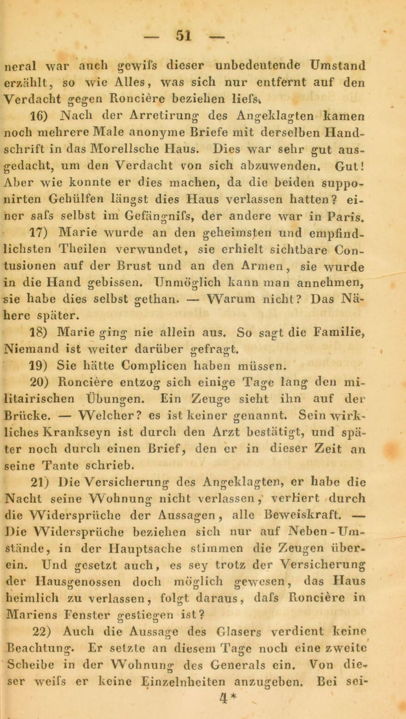neral war auch gewifs dieser unbedeutende Umstand erzählt, so wie Alles, was sich nur entfernt auf den Verdacht gegen Ronciere beziehen liefs. 16) Nach der Arretirung des Angeklagten kamen noch mehrere Male anonyme Briefe mit derselben Hand- schrift in das Morellsche Haus. Dies war sehr gut aus- gedacht, um den Verdacht von sich abzuwenden. Gut! Aber wie konnte er dies machen, da die beiden suppo- nirten Gehiilfen längst dies Haus verlassen hatten? ei- ner safs selbst im Gefängnifs, der andere war in Paris. 17) Marie wurde an den geheimsten und empfind- lichsten Theilen verwundet, sie erhielt sichtbare Con- tusionen auf der Brust und an den Armen, sie wurde in die Hand gebissen. Unmöglich kann man annehmen, sie habe dies selbst gethan. — Warum nicht? Das Nä- here später. 18) Marie ging nie allein aus. So sagt die Familie, Niemand ist weiter darüber gefragt. 19) Sie hätte Complicen haben müssen. 20) Ronciere entzog sich einige Tage lang den mi- litairischen Übungen. Ein Zeuge sieht ihn auf der Brücke. — Welcher? es ist keiner genannt. Sein wirk- liches Krankseyn ist durch den Arzt bestätigt, und spä- ter noch durch einen Brief, den er in dieser Zeit an seine Tante schrieb. 21) Die Versicherung des Angeklagten, er habe die Nacht seine Wohnung nicht verlassen, verliert durch die Widersprüche der Aussagen, alle Beweiskraft. — Die Widersprüche beziehen sich nur auf Neben-Um- stände, in der Hauptsache stimmen die Zeugen über- ein. Und gesetzt auch, es sey trotz der Versicherung der Hausgenossen doch möglich gewesen, das Haus heimlich zu verlassen, folgt daraus, dafs Ronciere in Mariens Fenster gestiegen ist? 22) Auch die Aussage des Glasers verdient keine l Beachtung. Er setzte an diesem Tage noch eine zweite Scheibe in der Wohnung des Generals ein. Von die- scr weifs er keine Einzelnhciten anzugeben. Bei sei-