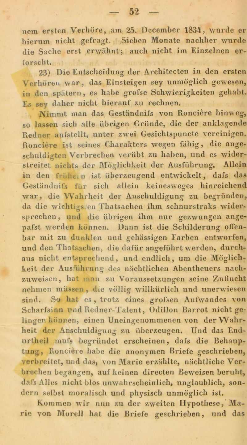nem ersten Verhöre, am 25. Dccembcr 1834, wurde er hierum nicht gefragt. Sieben Monate nachher wurde die Sache erst erwähnt; auch nicht im Einzelnen er- forscht. 23) Die Entscheidung der Architeclen in den ersten Verhören war, das Einsteigen sey unmöglich gewesen, in den spätem, es habe grofse Schwierigkeiten gehabt. Es sey daher nicht hierauf zu rechnen. Nimmt man das Geständnifs von Ronciere hinweg, so lassen sich alle übrigen Gründe, die der anklagende Redner aufstellt, unter zwei Gesichtspuncte vereinigen. Ronciere ist seines Charakters wegen fähig, die ange- schuldigten Verbrechen verübt zu haben, und es wider- streitet nichts der Möglichkeit der Ausführung. Allein in den frühem ist überzeugend entwickelt, dafs das Geständnifs für sich allein keineswreges hinreichend war, die Wahrheit der Anschuldigung zu begründen, da die wichtio-s en Thatsachen ihm schnurstraks wider- sprechen, und die übrigen ihm nur gezwungen ange- pafst werden können* Dann ist die Schilderung offen- bar mit zu dunklen und gehässigen Farben entworfen, und den Thatsachen, die dafür angeführt wrerden, durch- aus nicht entsprechend, und endlich, um die Möglich- keit der Ausführung des nächtlichen Abentheuers nach- zuweisen, hat an zu Voraussetzungen seine Zuflucht nehmen müssen, die völlig willkürlich und unerwiesen sind. So hat es, trotz eines grofsen Aufwandes von Scharfsinn und Redner-Talent, Odillon Barrot nicht ge- lingen können, einen Uneingenommenen von der Wahr- heit der Anschuldigung zu überzeugen. Und das End- urlheil mufs begründet erscheinen, dafs die Behaup- tung, Ronciere habe die anonymen Briefe geschrieben, verbreitet, und das, von Marie erzählte, nächtliche Ver- brechen begangen, auf keinen directen Bew eisen beruht, dafs Alles nicht blos unwahrscheinlich, unglaublich, son- dern selbst moralisch und physisch unmöglich ist. Kommen wir nun zu der zweiten Hypothese, Ma- rie von Morell hat die Briefe geschrieben, und das