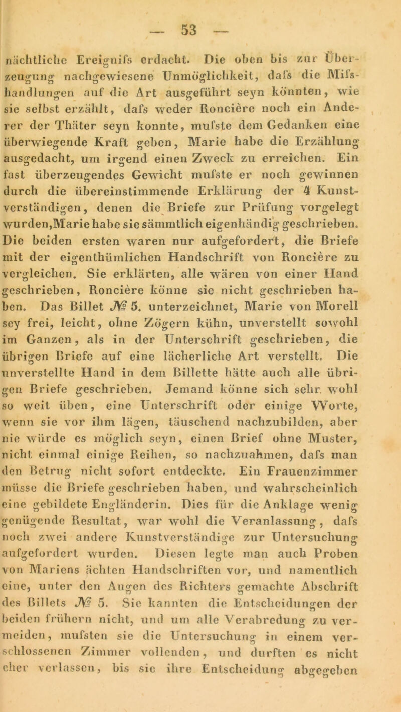 nächtliche Ereignifs erdacht. Die oben bis zur Über- zeugung nachgewiesene Unmöglichkeit, dafs die Mifs- handlungen auf die Art ausgeführt seyn könnten, wie sie selbst erzählt, dafs weder Ronciere noch ein Ande- rer der Thäter seyn konnte, mufste dem Gedanken eine überwiegende Kraft geben, Marie habe die Erzählung ausgedacht, um irgend einen Zweck zu erreichen. Ein fast überzeugendes Gewicht mufste er noch gewinnen durch die übereinstimmende Erklärung der 4 Kunst- verständigen, denen die Briefe zur Prüfung vorgelegt wurden,Marie habe sie sämmtlich eigenhändig geschrieben. Die beiden ersten waren nur aufgefordert, die Briefe mit der eigenthümlichen Handschrift von Ronciere zu vergleichen. Sie erklärten, alle wären von einer Hand geschrieben, Ronciere könne sie nicht geschrieben ha- ben. Das Billet JW 5. unterzeichnet, Marie von Morell sey frei, leicht, ohne Zögern kühn, unverstellt sowohl im Ganzen, als in der Unterschrift geschrieben, die übrigen Briefe auf eine lächerliche Art verstellt. Die unverstellte Hand in dem Billette hätte auch alle übri- gen Briefe geschrieben. Jemand könne sich sehr, wohl so weit üben, eine Unterschrift oder einige Worte, wenn sie vor ihm lägen, täuschend nachzubilden, aber nie würde es möglich seyn, einen Brief ohne Muster, nicht einmal einige Reihen, so nachzuahmen, dafs man den Betrug nicht sofort entdeckte. Ein Frauenzimmer müsse die Briefe geschrieben haben, und wahrscheinlich eine gebildete Engländerin. Dies für die Anklage w'enig genügende Resultat, war wohl die Veranlassung, dafs noch zwei andere Kunstverständige zur Untersuchung D zj aufgefordert wurden. Diesen legte man auch Proben von Mariens ächten Handschriften vor, und namentlich eine, unter den Augen des Richters gemachte Abschrift Sie kannten die Entscheidungen der des ßi 1 lots JY? 5. beiden frühem nicht, und um alle Verabredung zu ver- meiden, mufsten sie die Untersuchung in einem ver- schlossencn Zimmer vollenden, und durften cs nicht eher verlassen, bis sie ihre Entscheidung abgegeben