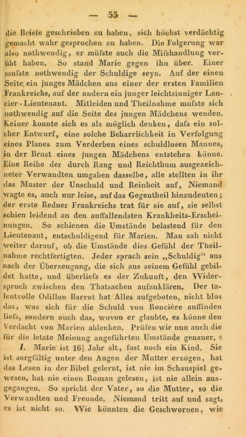 die Briefe geschrieben zu haben, sich höchst verdächtig gemacht wahr gesprochen zu haben. Die Folgerung war also nothwendig, er müfste auch die Misshandlung ver- übt haben. So stand Marie gegen ihn über. Einer mufste nothwendig der Schuldige seyn. Auf der einen Seite; ein junges Mädchen aus einer der ersten Familien Frankreichs, auf der andern ein junger leichtsinniger Lan- cier-Lieutenant. Mitleiden und Tlieilnahme mufste sich nothwendig auf die Seite des jungen Mädchens wenden. Keiner konnte sich es als möglich denken, dafs ein sol- cher Entwurf, eine solche Beharrlichkeit in Verfolgung eines Planes zum Verderben eines schuldlosen Mannes, in der Brust eines jungen Mädchens entstehen könne. Eine Fieihe der durch Rang und Reichthum ausgezeich- neter Verwandten umgaben dasselbe, alle stellten in ihr das Muster der Unschuld und Reinheit auf, Niemand wagte es, auch nur leise, auf das Gegeutheil hinzudeuten; der erste Redner Frankreichs trat für sie auf, sie selbst schien leidend an den auffallendsten Krankheits-Erschei- nungen. So schienen die Umstände belastend für den Lieutenant, entschuldigend für Marien. Man sah nicht weiter darauf, ob die Umstände dies Gefühl der Theil- nahme rechtfertigten. Jeder sprach sein „Schuldig“ aus nach der Überzeugung, die sich aus seinem Gefühl gebil- det hatte, und überliefs es der Zukunft, den Wider- spruch zwischen den Thatsachen aufzuklären. Der ta- lentvolle Odillon Barrot hat Alles aufgebolen, nicht blos das, was sich für die Schuld von Ronciere auffinden üefs, sondern auch das, wovon er glaubte, es könne den Verdacht von Marien ablenken. Prüfen wir nun auch die für die letzte Meinung angeführten Umstände genauer, i I. Marie'ist 161 Jahr alt, fast noch ein Kind. Sie \ ist sorgfältig unter den Augen der Mutter erzogen, hat das Lesen in der Bibel gelernt, ist nie im Schauspiel ge- wesen, hat nie einen Roman gelesen, ist nie allein aus- gegangen. So spricht der Vater, so die Mutter, so die Verwandten und Freunde. Niemand tritt auf und sagt, cs ist nicht so. Wie könnten die Geschwornen, wie