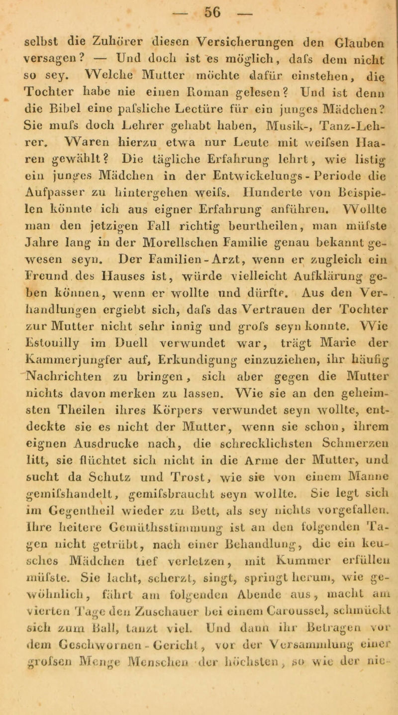 selbst die Zuhörer diesen Versicherungen den Glauben versagen? — Und doch ist es möglich, dafs dem nicht so sey. Welche Mutter möchte dafür einstehen, die Tochter habe nie einen Roman gelesen? Und ist denn die Bibel eine pafsliche Lectiire für ein junges Mädchen? Sie mufs doch Lehrer gehabt haben, Musik-, Tanz-Leli- rer, Waren hierzu etwa nur Leute mit weifsen Haa- ren gewählt? Die tägliche Erfahrung lehrt, wie listig ein junges Mädchen in der Entw ickelungs - Periode die Aufpasser zu hintergehen weifs. Hunderte von Beispie- len konnte ich aus eigner Erfahrung anführen. Wollte man den jetzigen Fall richtig beurtheilen, man müfste Jahre lang in der Morellsclien Familie genau bekannt ge- wesen seyn. Der Familien-Arzt, wenn er zugleich ein Freund des Hauses ist, würde vielleicht Aufklärung ge- ben können, wenn er wollte und dürfte. Aus den Ver- handlungen ergiebt sich, dafs das Vertrauen der Tochter zur Mutter nicht sehr innig und grofs seyn konnte. Wie Estouilly im Duell verwundet war, trägt Marie der Kammerjungfer auf, Erkundigung einzuziehen, ihr häufig Nachrichten zu bringen, sich aber gegen die Mutter nichts davon merken zu lassen. Wie sie an den geheim- sten Tlieilen ihres Körpers verwundet seyn 'wollte, ent- deckte sie es nicht der Mutter, wenn sie schon, ihrem eignen Ausdrucke nach, die schrecklichsten Schmerzen litt, sie flüchtet sich nicht in die Arme der Mutter, und sucht da Schutz und Trost, wie sie von einem Manne gemifshandell, gemifsbrauclit seyn wollte. Sie legt sich im Gegentheil wieder zu Bett, als sey nichts vorgefallen. Ihre heitere Gemütlisstimmung ist an den lolgenden Ta- gen nicht getrübt, nach einer Behandlung, die ein keu- sches Mädchen tief verletzen, mit Kummer erfüllen müfste. Sie lacht, scherzt, singt, springt herum, wie ge- wöhnlich, fährt am folgenden Abende aus, macht am vierten Tuge den Zuschauer bei einem Caroussel, schmückt sich zum Ball, tanzt viel. Und daun ihr Betragen vor dem Geschwür neu - Gericht, vor der Versammlung einer grofsen Menge Menschen der höchsten, so wie der nie
