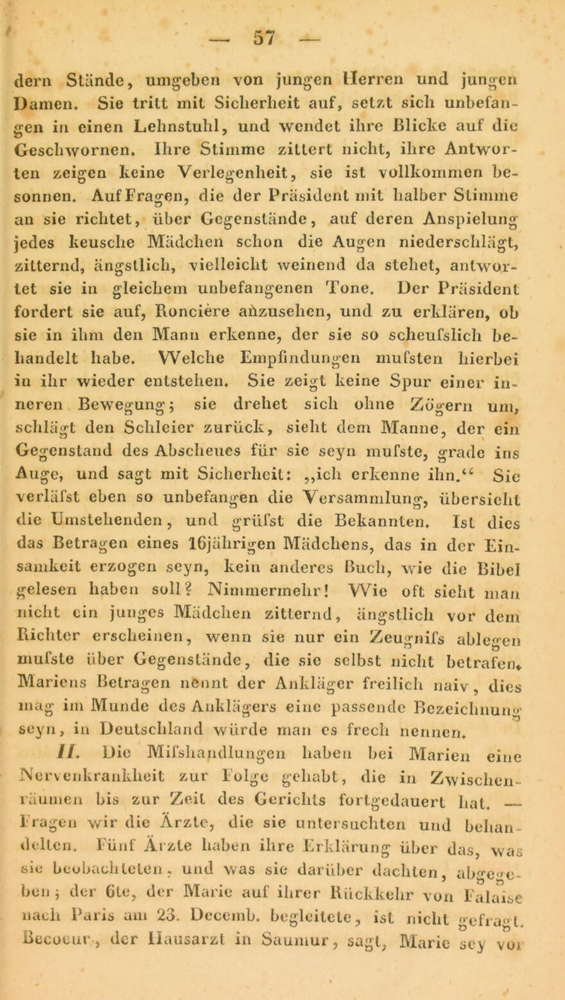 dern Stände, umgeben von jungen Herren und jungen Damen. Sie tritt mit Sicherheit auf, setzt sich unbefan- gen in einen Lehnstuhl, und wendet ihre Blicke auf die Gesclnvornen. Ihre Stimme zittert nicht, ihre Antwor- ten zeigen keine Verlegenheit, sie ist vollkommen be- sonnen. Auf Fragen, die der Präsident mit halber Stimme an sie richtet, über Gegenstände, auf deren Anspielung jedes keusche Mädchen schon die Augen niederschlägl, zitternd, ängstlich, vielleicht weinend da stehet, antwor- tet sie in gleichem unbefangenen Tone. Der Präsident fordert sie auf, Ronciere aiizusehen, und zu erklären, ob sie in ihm den Mann erkenne, der sie so sclieufslich be- handelt habe. Welche Empfindungen mufsten hierbei in ihr wieder entstehen. Sie zeigt keine Spur einer in- neren Bewegung; sie drehet sich ohne Zögern um, schlägt den Schleier zurück, sieht dem Manne, der ein Gegenstand des Abscheues für sie seyn mufste, grade ins Auge, und sagt mit Sicherheit: „ich erkenne ihn.“ Sie verläfst eben so unbefangen die Versammlung, Übersicht die Umstehenden, und grlifst die Bekannten. Ist dies das Betragen eines 16jährigen Mädchens, das in der Ein- samkeit erzogen seyn, kein anderes Buch, wie die Bibel gelesen haben soll? Nimmermehr! Wie oft sicht man nicht ein junges Mädchen zitternd, ängstlich vor dem Richter erscheinen, wenn sie nur ein Zeuniifs able^en mufste über Gegenstände, die sic selbst nicht betrafen* Mariens Betragen nennt der Ankläger freilich naiv, dies mag im Munde des Anklägers eine passende Bezeichnung seyn, in Deutschland würde man es frech nennen. //. Die Mifshandlungcn haben bei Marien eine Nervenkrankheit zur Folge gehabt, die in Zwischen- räumen bis zur Zeit des Gerichts fortgedauert hat. Fragen wir die Ärzte, die sie untersuchten und behan- delten. Fünf Ärzte haben ihre Erklärung über das, was sie beobachteten, und was sie darüber dachten, ab^c'c- ben ; der Gte, der Marie auf ihrer Rückkehr von Falaisc nach Paris am 23. Deccmb. begleitete, ist nicht gefragt, ßeeoeur, der Hausarzt in Saumur, sagt, Marie scy voi