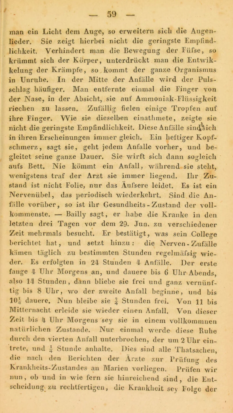 man ein Licht dem Auge, so erweitern sich die Augen- lieder. Sie zeigt hierbei nicht die geringste Empfind- lichkeit. Verhindert man die Bewegung der Füfse, so krümmt sich der Körper, unterdrückt man die Entwik- kelung der Krämpfe, so kommt der ganze Organismus in Unruhe. In der Mitte der Anfälle wird der Puls- schlag häufiger. Man entfernte einmal die Finger von der Nase, in der Absicht, sie auf Ammoniak-Flüssigkeit riechen zu lassen. Zufällig fielen einige Tropfen auf ihre Finger. Wie sie dieselben einathmete, zeigte sie nicht die geringste Empfindlichkeit. Diese Anfälle sinct^ich in ihren Erscheinungen immer gleich. Ein heftiger Kopf- schmerz, sagt sie, geht jedem Anfalle vorher, und be- gleitet seine ganze Dauer. Sie wirft sich dann sogleich aufs Bett. Nie kömmt ein Anfall, während sie steht, wenigstens traf der Arzt sie immer liegend. Ihr Zu- stand ist nicht Folie, nur das Äufsere leidet. Es ist ein Nervenübel, das periodisch wiederkehrt. Sind die An- fälle vorüber, so ist ihr Gesundheits - Zustand der voll- kommenste. — Bailly sagt, er habe die Kranke in den letzten drei Tagen vor dem 29. Jun. zu verschiedener Zeit mehrmals besucht. Er bestätigt, was sein College berichtet hat, und setzt hinzu: die Nerven - Zufälle kämen täglich zu bestimmten Stunden regelmäfsig wie- der. Es erfolgten in 24 Stunden 4 Anfälle. Der erste fange 4 Uhr Morgens an, und dauere bis 6 Uhr Abends, also 14 Stunden, dann bliebe sie frei und ganz vernünf- tig bis 8 Uhr, wo der zweite Anfall beginne, und bis 10.*: dauere. Nun bleibe sie | Stunden frei. Von 11 bis Mitternacht erleide sie wieder einen Anfall. Von dieser Zeit bis 4 Uhr Morgens sey sie in einem vollkoinmnen natürlichen Zustande. Nur einmal werde diese Buhe durch den vierten Anfall unterbrochen, der um 2 Uhr cin- trete, und | Stunde anhalte. Dies sind alle Thalsachen, die nach den Berichten der Ärzte zur Prüfung des Krankheits-Zustandes an Marien vorliegen. Prüfen wir nun, ob und in wie fern sic hinreichend sind, die Ent- scheidung^ zu rechtfertigen, die Krankheit sey Folge der