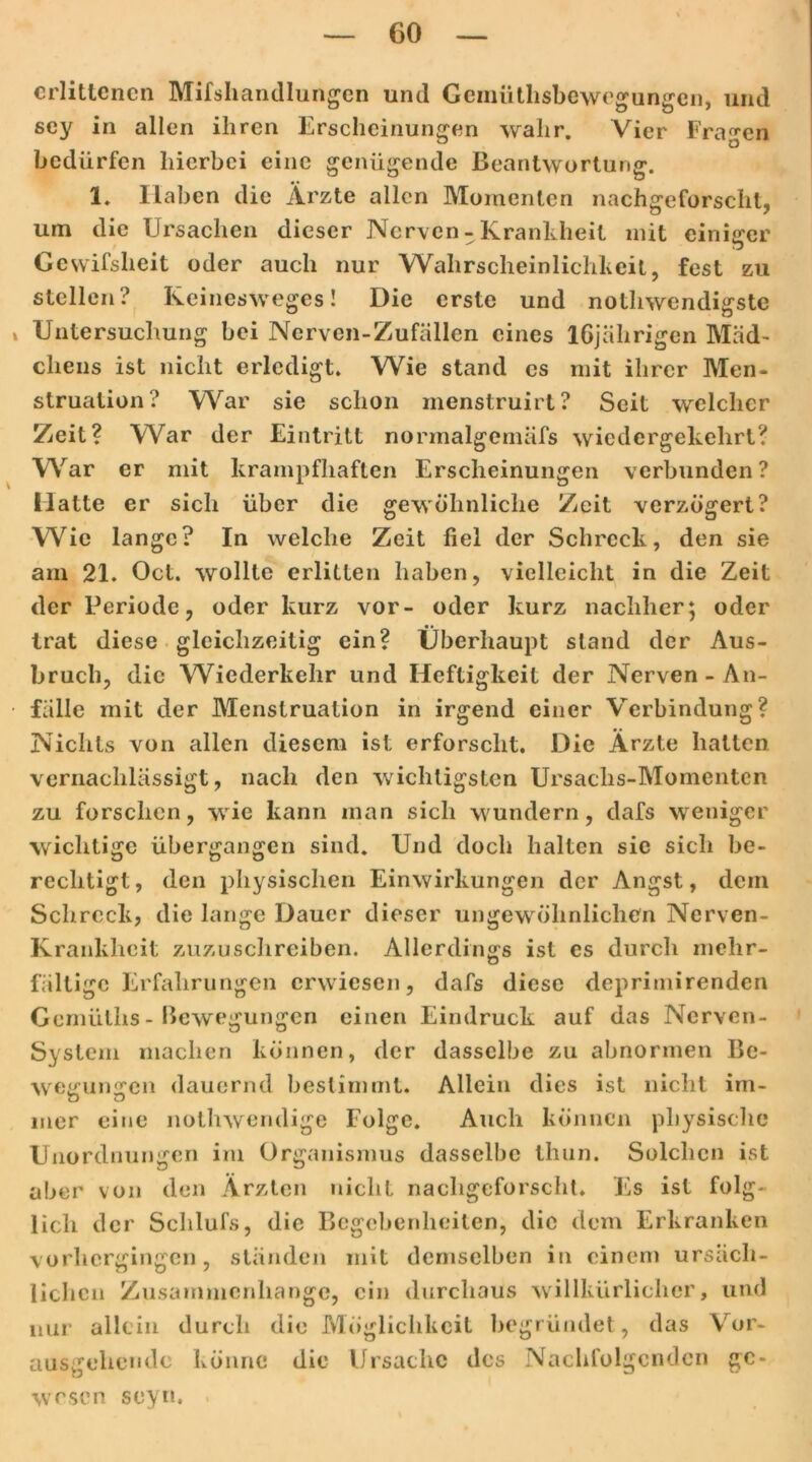 erlittenen Mifshandlungcn und Gennithsbewegungcn, und sey in allen ihren Erscheinungen wahr. Vier Fragen bedürfen hierbei eine genügende Beantwortung. 1. Haben die Ärzte allen Momenten nachgeforscht, um die Ursachen dieser Nerven-Krankheit mit einiger Gewifsheit oder auch nur Wahrscheinlichkeit, fest zu stellen? Keinesweges! Die erste und notliwendigste Untersuchung bei Nerven-Zufällen eines 16jährigen Mäd- chens ist nicht erledigt. Wie stand es mit ihrer Men- struation? War sie schon menstruirt? Seit welcher Zeit? War der Eintritt nonnalgcmäfs wiedergekehrt? War er mit krampfhaften Erscheinungen verbunden ? Matte er sich über die gewöhnliche Zeit verzögert? Wie lange? In welche Zeit fiel der Schreck, den sie am 21. Oct. wollte erlitten haben, vielleicht in die Zeit der Periode, oder kurz vor- oder kurz nachher; oder trat diese gleichzeitig ein? Überhaupt stand der Aus- bruch, die Wiederkehr und Heftigkeit der Nerven - An- fälle mit der Menstruation in irgend einer Verbindung? Nichts von allen diesem ist erforscht. Die Ärzte halten vernachlässigt, nach den wichtigsten Ursachs-Momenten zu forschen, wie kann man sich wundern, dafs weniger wichtige übergangen sind. Und doch halten sic sich be- rechtigt, den physischen Einwirkungen der Angst, dem Schreck, die lange Dauer dieser ungewöhnlichen Nerven- Krankheit zuzuschreiben. Allerdings ist es durch melir- fältige Erfahrungen erwiesen, dafs diese deprimirenden Gcmiiths- Bewegungen einen Eindruck auf das Nerven- Syslem machen können, der dasselbe zu abnormen Be- wef£un<jcn dauernd bestimmt. Allein dies ist nicht im- mer eine nothwendige Folge. Auch können physische Unordnungen im Organismus dasselbe Ihun. Solchen ist aber von den Ärzten nicht nachgeforscht. Es ist folg* lieh der Schlufs, die Begebenheiten, die dem Erkranken vorhergingen, ständen mit demselben in einem ursäch- lichen Zusammenhänge, ein durchaus willkürlicher, und nur allein durch die Möglichkeit begründet, das Vor- angehende könne die Ursache des Nachfolgenden ge- wesen seyn.