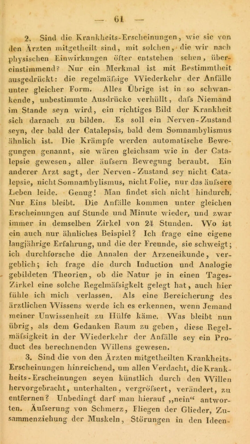 2. Sind die Krankheits-Erscheinungen, wie sic von den Ärzten mitgetheilt sind, mit solchen, die wir nach physischen Einwirkungen öfter entstehen sehen, über- einstimmend? Nur ein Merkmal ist mit Bestimmtheit ausgedrückt: die regelmäfsige Wiederkehr der Anfalle unter gleicher Form. Alles Übrige ist in so schwan- kende, unbestimmte Ausdrücke verhüllt, dafs Niemand im Stande seyn wird, ein richtiges Bild der Krankheit sich darnach zu bilden. Es soll ein Nerven - Zustand seyn, der bald der Catalepsis, bald dem Somnambylismus ähnlich ist. Die Krämpfe werden automatische Bewe- gungen genannt, sic wären gleichsam wie in der Cata- lepsie gewesen, aller äufsern Bewegung beraubt. Ein anderer Arzt sagt, der Nerven - Zustand scy nicht Cata- lcpsie, nicht Somnambylismus, nicht Folie, nur das äufserc Leben leide. Genug! Man findet sich nicht hindurch. Nur Eins bleibt. Die Anfälle kommen unter gleichen Erscheinungen auf Stunde und Minute wieder, und zwar immer in demselben Zirkel von 24 Stunden. Wo ist ein auch nur ähnliches Beispiel? Ich frage eine eigene langjährige Erfahrung, und die der Freunde, sie schweigt; ich durchforsche die Annalen der Arzeneikunde, ver- geblich; ich frage die durch Induction und Analogie gebildeten Theorien, ob die Natur je in einen Tages- Zirkel eine solche Regelmäfsigkelt gelegt hat, auch hier fühle ich mich verlassen. Als eine Bereicherung- des ärztlichen Wissens werde ich es erkennen, wenn Jemand meiner Unwissenheit zu Hülfe käme. Was bleibt nun übrig, als dem Gedanken Raum zu geben, diese Regel- mäfsigkeit in der Wiederkehr der Anfälle sey ein Pro- duct des berechnenden Willens gewesen. 3. Sind die von den Ärzten mitgetheilten Krankheits- Erscheinungen hinreichend, um allen Verdacht, die Krank- heits-Erscheinungen seyen künstlich durch den Willen hervorgebracht, unterhalten, vergröfsert, verändert, zu entfernen? Unbedingt darf man hierauf „nein“ antwor- ten. Äufserung von Schmerz, Fliegen der Glieder, Zu- sammenziehung der Muskeln, Störungen in den Ideen-