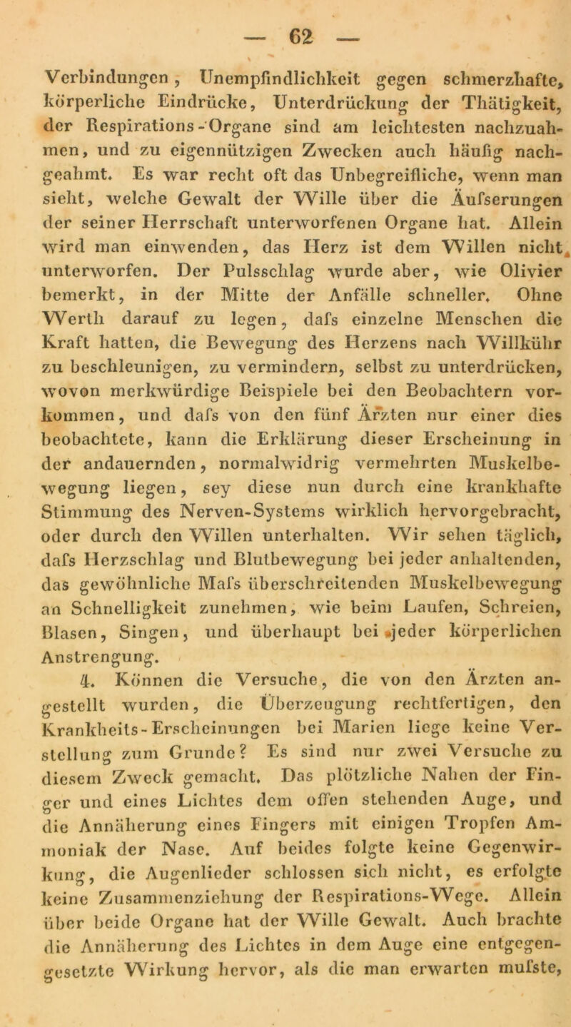 Verbindungen , Unempfindlichkeit gegen schmerzhafte, körperliche Eindrücke, Unterdrückung der Thäligkeit, der Rcspirations- Organe sind am leichtesten nachzuah- men, und zu eigennützigen Zwecken auch häufig nach- geahmt» Es war recht oft das Unbegreifliche, wenn man sieht, welche Gewalt der Wille über die Äufserungcn der seiner Herrschaft unterworfenen Organe hat. Allein wird man einwenden, das Herz ist dem Willen niclitk unterworfen. Der Pulssclilag wurde aber, wie Olivier bemerkt, in der Mitte der Anfälle schneller. Ohne Werth darauf zu legen, dafs einzelne Menschen die Kraft hatten, die Bewegung des Herzens nach Willkühr zu beschleunigen, zu vermindern, selbst zu unterdrücken, ■wovon merkwürdige Beispiele bei den Beobachtern Vor- kommen , und dafs von den fünf Ärzten nur einer dies beobachtete, kann die Erklärung dieser Erscheinung in der andauernden, normalwidrig vermehrten Muskelbe- wegung liegen, sey diese nun durch eine krankhafte Stimmung des Nerven-Systems wirklich hervorgebracht, oder durch den Willen unterhalten. Wir sehen täglich, dafs Herzschlag und Blutbewegung bei jeder anhaltenden, das gewöhnliche Mafs überschreitenden Muskelbewegung an Schnelligkeit zunehmen, wie beim Laufen, Schreien, Blasen, Singen, und überhaupt bei »jeder körperlichen Anstrengung. 4. Können die Versuche, die von den Ärzten an- gestellt wurden, die Überzeugung rechtfertigen, den Krankheits-Erscheinungen bei Marien liege keine Ver- stellung zum Grunde? Es sind nur zwei Versuche zu diesem Zweck gemacht. Das plötzliche Nahen der Fin- ger und eines Lichtes dem offen stehenden Auge, und die Annäherung eines Fingers mit einigen Tropfen Am- moniak der Nase. Auf beides folgte keine Gegenwir- kung, die Augenlieder schlossen sich nicht, es erfolgte keine Zusammenziehung der Rcspirations-Wege. Allein über beide Organe hat der Wille Gewalt. Auch brachte die Annäherung des Lichtes in dem Auge eine entgegen- gesetzte Wirkung hervor, als die man erwarten mufste,