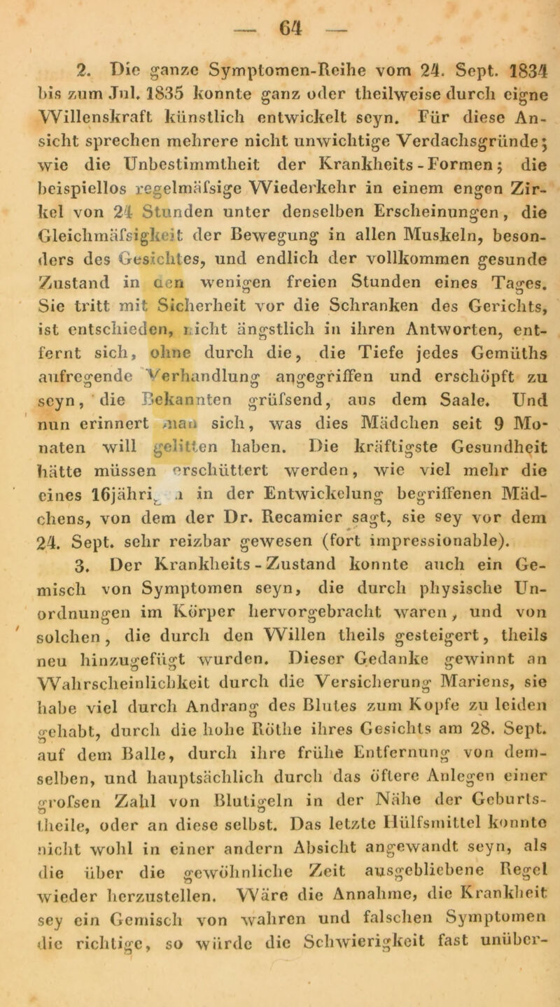 2. Die ganze Symptomen-Reihe vom 24. Sept. 1834 bis zum Jul, 1835 konnte ganz oder theilweise durch eigne Willenskraft künstlich entwickelt seyn. Für diese An- sicht sprechen mehrere nicht unwichtige Verdachsgründe; wie die Unbestimmtheit der Krankheits - Formen; die beispiellos regelmäfsige Wiederkehr in einem engen Zir- kel von 24 Stunden unter denselben Erscheinungen, die Gleichmäfsigkeit der Bewegung in allen Muskeln, beson- ders des Gesichtes, und endlich der vollkommen gesunde Zustand in aen wenigen freien Stunden eines Tages. Sie tritt mit Sicherheit vor die Schranken des Gerichts, ist entschieden, r ieht ängstlich in ihren Antworten, ent- fernt sich, ohne durch die, die Tiefe jedes Gemiiths aufregende Verhandlung angegriffen und erschöpft zu seyn, die Bekannten grüfsend, aus dem Saale. Und nun erinnert man sich, was dies Mädchen seit 9 Mo- naten will gelitten haben. Die kräftigste Gesundheit hätte müssen erschüttert werden, wie viel mehr die eines löjähri a in der Entwickelung begriffenen Mäd- chens, von dem der Dr. Recamier sagt, sie sey vor dem 24. Sept. sehr reizbar gewesen (fort impressionable). 3. Der Krankheits - Zustand konnte auch ein Ge- misch von Symptomen seyn, die durch physische Un- ordnungen im Körper hervorgebracht waren, und von solchen, die durch den Willen tlieils gesteigert, theils neu hinzugefügt wurden. Dieser Gedanke gewinnt an Wahrscheinlichkeit durch die Versicherung Mariens, sie habe viel durch Andrang des Blutes zum Kopfe zu leiden gehabt, durch die hohe Röthe ihres Gesichts am 28. Sept. auf dem Balle, durch ihre frühe Entfernung von dem- selben, und hauptsächlich durch das öftere Anlegen einer grofsen Zahl von Blutigeln in der Nähe der Geburts- theiie, oder an diese selbst. Das letzte 1 Hilfsmittel konnte nicht wohl in einer andern Absicht angewandt seyn, als die über die gewöhnliche Zeit ausgebliebene Regel wieder herzustellen. Wäre die Annahme, die Krankheit sey ein Gemisch von wahren und falschen Symptomen die richtige, so würde die Schwierigkeit fast unüber-