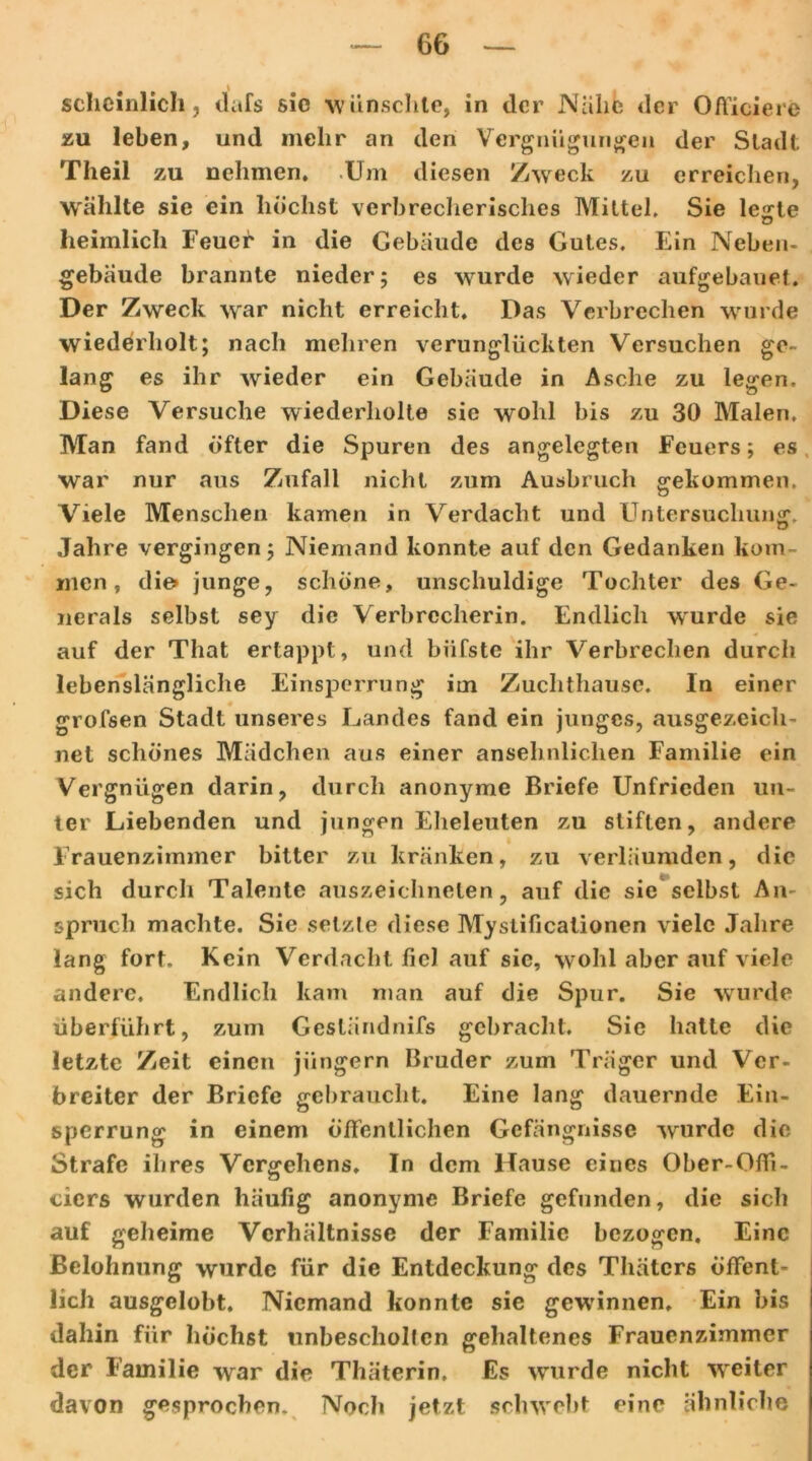 scheinlich, dafs sic w ünschte, in der Näht: der Officierc zu leben, und mehr an den Vergnügungen der Stadt Theil zu nehmen, .Um diesen Zweck zu erreichen, W'älilte sie ein höchst verbrecherisches Mittel, Sie le«-te o heimlich Feuer in die Gebäude des Gutes. Ein Neben- gebäude brannte nieder; es wurde wieder aufgebauet. Der Zweck war nicht erreicht. Das Verbrechen wurde wiederholt; nach mehren verunglückten Versuchen ge- lang es ihr wieder ein Gebäude in Asche zu legen. Diese Versuche wiederholte sie wohl bis zu 30 Malen. Man fand öfter die Spuren des angelegten Feuers; es war nur aus Zufall nicht zum Ausbruch gekommen. u Viele Menschen kamen in Verdacht und Untersuchung. Jahre vergingen; Niemand konnte auf den Gedanken kom- men, die» junge, schöne, unschuldige Tochter des Ge- nerals selbst sey die Verbrccherin. Endlich wurde sie auf der That ertappt, und biifste ihr Verbrechen durch lebenslängliche Einsperrung im Zuchthause. In einer grofsen Stadt unseres Landes fand ein junges, ausgezeich- net schönes Mädchen aus einer ansehnlichen Familie ein Vergnügen darin, durch anonyme Briefe Unfrieden un- ter Liebenden und jungen Eheleuten zu stiften, andere Frauenzimmer bitter zu kränken, zu verläumden, die sich durch Talente auszeichnelen, auf die sie selbst An- spruch machte. Sie setzte diese Mystificationen viele Jahre lang fort. Kein Verdacht fiel auf sie, wohl aber auf viele andere. Endlich kam man auf die Spur. Sie wurde überführt, zum Gesländnifs gebracht. Sie hatte die letzte Zeit einen jiingern Bruder zum Träger und Ver- breiter der Briefe gebraucht. Eine lang dauernde Ein- sperrung in einem öffentlichen Gefängnisse wurde die Strafe ihres Vergehens. In dem Hause eines Ober-Offi- cicrs wurden häufig anonyme Briefe gefunden, die sicli auf geheime Verhältnisse der Familie bezogen. Eine Belohnung wurde für die Entdeckung des Thätcrs öffent- lich ausgelobt. Niemand konnte sie gewannen. Ein bis dahin für höchst unbescholten gehaltenes Frauenzimmer der Familie war die Thäterin, Es wurde nicht W'eiter davon gesprochen. Noch jetzt schwebt eine ähnliche