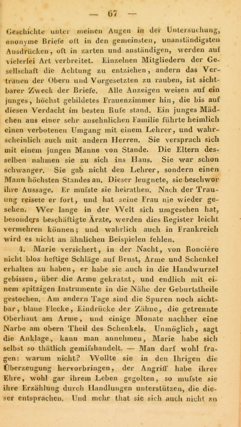 Geschichte unter meinen Augen in der Untersuchung, anonyme Briefe oft in den gemeinsten, unanständigsten Ausdrücken, oft in zarten und anständigen, werden auf vielerlei Art verbreitet. Einzelnen Mitgliedern der Ge- sellschaft die Achtung zu entziehen, andern das Ver- trauen der Obern und Vorgesetzten zu rauben, ist sicht- barer Zweck der Briefe. Alle Anzeigen weisen auf ein junges, höchst gebildetes Frauenzimmer hin, die bis auf diesen Verdacht im besten Rufe stand. Ein junges Mäd- chen aus einer sehr ansehnlichen Familie führte heimlich einen verbotenen Umgang mit einem Lehrer, und wahr- scheinlich auch mit andern Herren. Sic versprach sich mit einem jungen Manne von Stande. Die Eltern des- selben nahmen sie zu sich ins Haus* Sie war schon schwanger. Sie gab nicht den Lehrer, sondern einen Mann höchsten Standes an. Dieser leugnete, sie beschwor ihre Aussage* Er mufsle sie heiratlien. Nach der Trau- ung reisete er fort, und hat seine Frau nie wieder ge- sehen. Wer lange in der Welt sich umgcschcn hat, besonde/s beschäftigte Ärzte, werden dies Register leicht vermehren können; und wahrlich auch in Frankreich wird es nicht an ähnlichen Beispielen fehlen. 4. Marie versichert, in der Nacht, von Roncierc nicht blos heftige Schläge auf Brust, Arme und Schenkel erhalten zu haben, er habe sie auch in die Handwurzel gebissen, über die Arme gekratzt, und endlich mit ei- nem spitzigen Instrumente in die Nähe der Geburtslheile gestochen. Am andern Tage sind die Spuren noch sicht- bar, blaue Flecke, Eindrücke der Zähne, die getrennte Oberhaut am Arme, und einige Monate nachher eine Narbe am obern Tlieil des Schenkels. Unmöglich, sagt die Anklage, kann man annehmen, Marie habe sich selbst so thätlich gemifshandclt. — Man darf wohl fra- gen: warum nicht? Wollte sic in den Ihrigen die Überzeugung hervorbringen, der Angriff* habe ihrer Ehre, wohl gar ihrem Leben gegolten, so mufsle sie ihre Erzählung durch Handlungen unterstützen, die die- ser entsprachen. Und mehr that sic sich auch nicht zu