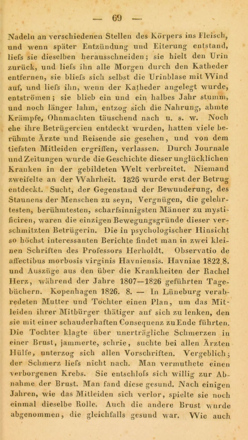 60 Nadeln an verschiedenen Stellen des Körpers ins Fleisch, und wenn später Entzündung- und Eiterung entstand, liefs sie dieselben herausschneiden; sie hielt den Urin zurück, und liefs ihn alle Morgen durch den Katheder entfernen, sie bliefs sich selbst die Urinblase mit Wind auf, und liefs ihn, wenn der Katheder angelegt wurde, entströmen ; sie blieb ein und ein halbes Jahr stumm, und noch länger lahm, entzog sich die Nahrung, ahmte Krämpfe, Ohnmächten täuschend nach u. s. w. Noch ehe ihre Betrügereien entdeckt wurden, hatten viele be- rühmte Ärzte und Reisende sie gesehen, und von dem tiefsten Mitleiden ergriffen, verlassen. Durch Journale und Zeitungen wurde die Geschichte dieser unglücklichen Kranken in der gebildeten Welt verbreitet. Niemand zweifelte an der Wahrheit. 1826 wurde erst der Betrug entdeckt. Sucht, der Gegenstand der Bewunderung, des Staunens der Menschen zu seyn, Vergnügen, die gelehr- testen, berühmtesten, scharfsinnigsten Männer zu mysti- ficiren, waren die einzigen Bewegungsgründe dieser ver- schmitzten Betrügerin. Die in psychologischer Hinsicht so höchst interessanten Berichte findet man in zwei klei- nen Schriften des Professors Herholdt. Observatio de affectibus morbosis virginis Flavniensis. Havniae 1822 8. und Auszüge aus den über die Krankheiten der Rachel Herz, während der Jahre 1807—1826 geführten Tage- büchern. Kopenhagen 1826. 8. — In Lüneburg verab- redeten Mutter und Tochter einen Plan, um das Mit- leiden ihrer Mitbürger thätiger auf sich zu lenken, den sie mit einer schauderhaften Consequenz zuEnde führten. Die Tochter klagte über unerträgliche Schmerzen in einer Brust, jammerte, schrie, suchte bei allen Ärzten Hülfe, unterzog sich allen Vorschriften. Vergeblichj der Schmerz liefs nicht nach. Man vermuthete einen verborgenen Krebs. Sie enlschlofs sich willig zur Ab- nahme der Brust. Man fand diese gesund. Nach einigen Jahren, wie das Mitleiden sich verlor, spielte sie noch einmal dieselbe Rolle. Auch die andere Brust wurde abgenommen, die gleichfalls gesund war. Wie auch