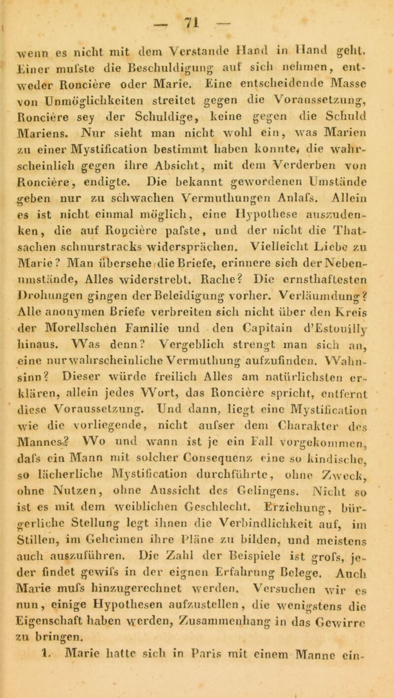 wenn es nicht mit dem Verstände Hand in Hand gehl. Einer mufste die Beschuldigung auf sich nehmen, ent- weder Ronciere oder Marie. Eine entscheidende Masse von Unmöglichkeiten streitet gegen die Voraussetzung, Ronciere sey der Schuldige, keine gegen die Schuld Mariens. Nur sieht man nicht wohl ein, wras Marien zu einer Mystification bestimmt haben konnte* die wahr- scheinlich gegen ihre Absicht, mit dem Verderben von Ronciere, endigte. Die bekannt gewordenen Umstände geben nur zu schwachen Vermuthungen Anlafs. Allein es ist nicht einmal möglich, eine Hypothese auszuden- ken, die auf Ropciere pafste, und der nicht die That- sachen schnurstracks widersprächen. Vielleicht Liebe zu Marie? Man übersehe die Briefe, erinnere sich derNeben- umstände, Alles widerstrebt. Rache? Die ernsthaftesten Drohungen gingen der Beleidigung vorher. Verläumdung? Alle anonymen Briefe verbreiten sich nicht über den Kreis der Morellschen Familie und den Capitain d’Estouilly hinaus. Was denn? Vergeblich strengt man sich an, eine nur wahrscheinliche Vermuthung aufzufinden. Wahn- sinn? Dieser würde freilich Alles am natürlichsten er- klären, allein jedes Wort, das Ronciere spricht, entfernt diese Voraussetzung. Und dann, liegt eine Mystification wie die vorliegende, nicht aufser dem Charakter des Mannes? Wo und wann ist je ein Fall vorgekommen, dafs ein Mann mit solcher Consequcnz eine so kindische, so lächerliche Mystification durchführtc, ohne Zweck, ohne Nutzen, ohne Aussicht des Gelingens. Nicht so ist es mit dem weiblichen Geschlecht. Erziehung, bür- gerliche Stellung legt ihnen die Verbindlichkeit auf, im Stillen, im Geheimen ihre Pläne zu bilden, und meistens auch auszuführen. Die Zahl der Beispiele ist grofs, je- der findet gewifs in der eignen Erfahrung Belege. Auch Marie mufs hinzugerechnet werden. Versuchen wir es nun, einige Hypothesen aufzustellen, die wenigstens die Eigenschaft haben werden, Zusammenhang in das Gcwirre zu bringen. 1. Marie hatte sich in Paris mit einem Manne ein-