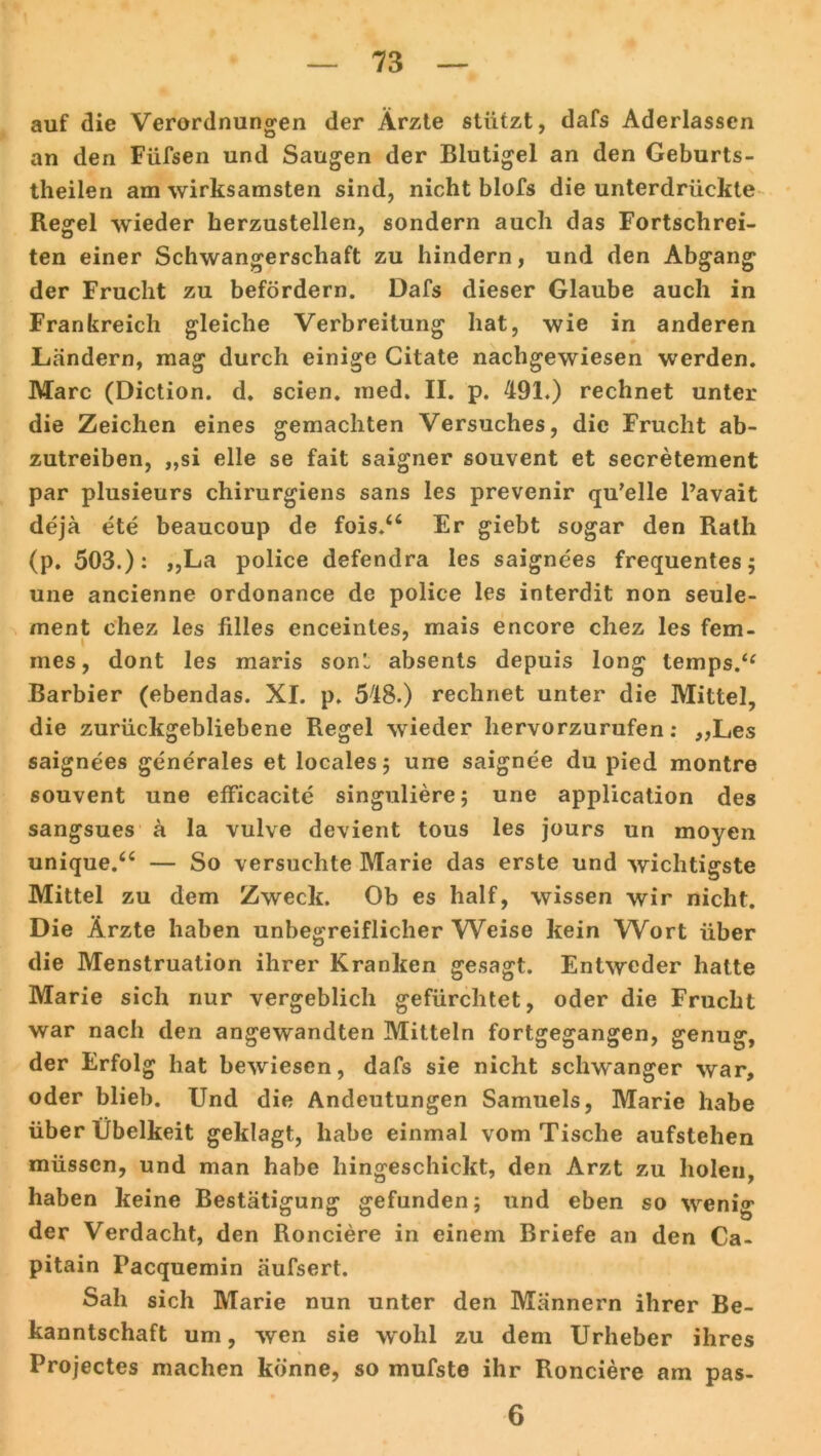 auf die Verordnungen der Ärzte stützt, dafs Aderlässen an den Füfsen und Saugen der Blutigel an den Geburts- theilen am wirksamsten sind, nicht blofs die unterdrückte Regel wieder herzustellen, sondern auch das Fortschrei- ten einer Schwangerschaft zu hindern, und den Abgang der Frucht zu befördern. Dafs dieser Glaube auch in Frankreich gleiche Verbreitung hat, wie in anderen Ländern, mag durch einige Citate nachgewiesen werden. Marc (Diction. d. seien, med. II. p. 491.) rechnet unter die Zeichen eines gemachten Versuches, die Frucht ab- zutreiben, „si eile se fait saigner souvent et secretement par plusieurs chirurgiens sans les prevenir qu’elle l’avait dejä ete beaucoup de fois.a Er giebt sogar den Rath (p. 503.): „La police defendra les saignees frequentes; une ancienne ordonance de police les interdit non seule- ment chez les filles enceintes, mais encore chez les fem- mes, dont les maris sonl absents depuis long temps.“ Barbier (ebendas. XI. p. 548.) rechnet unter die Mittel, die zurückgebliebene Regel wieder liervorzurufen: „Les saignees generales et locales; une saignee du pied montre souvent une efficacite singuliere; une application des sangsues ä la vulve devient tous les jours un moyen unique.“ — So versuchte Marie das erste und wichtigste Mittel zu dem Zweck. Ob es half, wissen wir nicht. Die Ärzte haben unbegreiflicher Weise kein Wort über die Menstruation ihrer Kranken gesagt. Entweder hatte Marie sich nur vergeblich gefürchtet, oder die Frucht war nach den angewandten Mitteln fortgegangen, genug, der Erfolg hat bewiesen, dafs sie nicht schwanger war, oder blieb. Und die Andeutungen Samuels, Marie habe über Übelkeit geklagt, habe einmal vom Tische aufstehen müssen, und man habe hingeschickt, den Arzt zu holen, haben keine Bestätigung gefunden; und eben so wenig der Verdacht, den Ronciere in einem Briefe an den Ca- pitain Pacquemin äufsert. Sah sich Marie nun unter den Männern ihrer Be- kanntschaft um, wen sie wohl zu dem Urheber ihres Projectes machen könne, so mufste ihr Ronciere am pas- 6