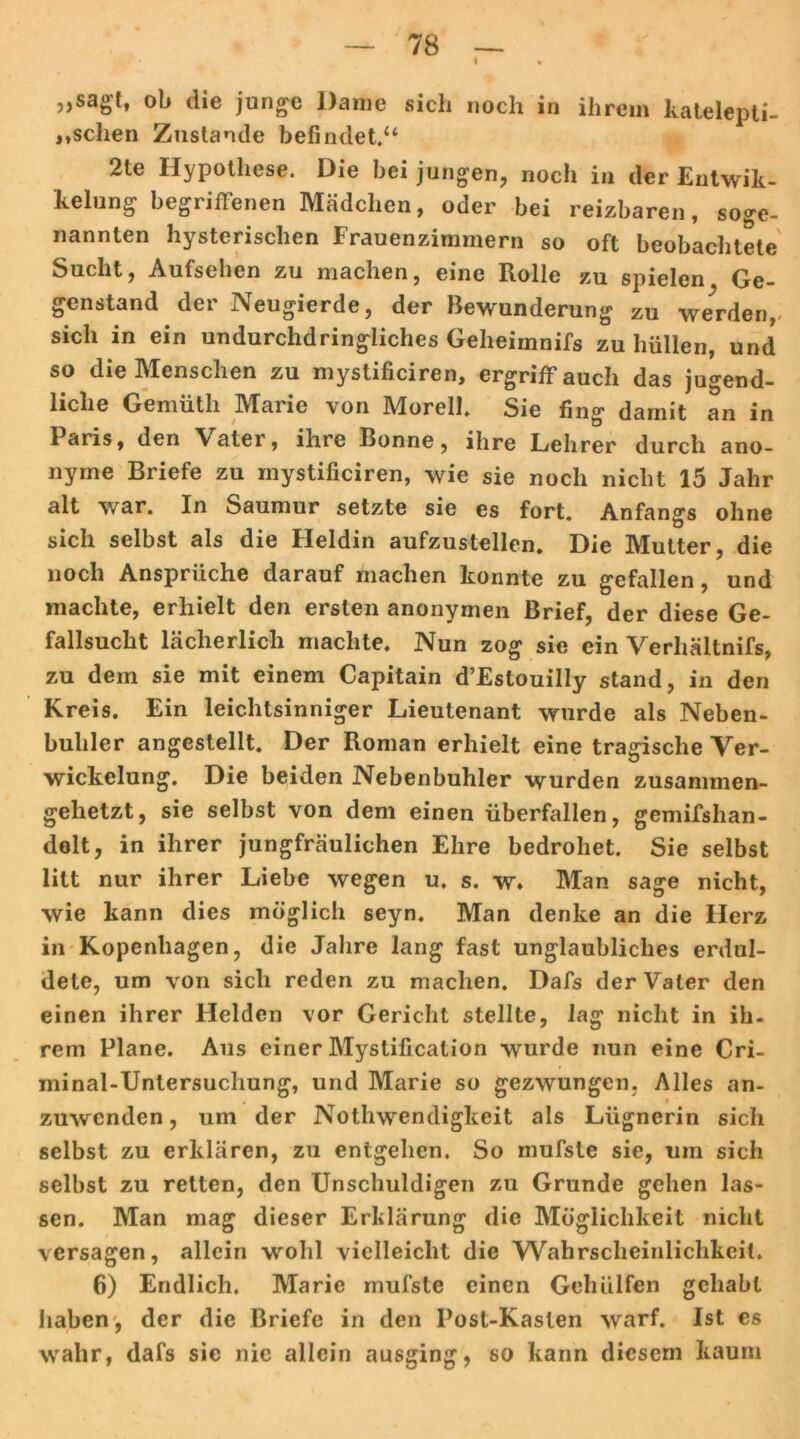 « „sagt, ob die junge Dame sich noch in ihrem katelepti- «,sehen Zustande befindet.“ 2te Hypothese. Die bei jungen, noch in der Entwik- kelung begriffenen Mädchen, oder bei reizbaren, söge- nannten hysterischen Frauenzimmern so oft beobachtete Sucht, Aufsehen zu machen, eine Rolle zu spielen Ge- genstand der Neugierde, der Bewunderung zu werden, sich in ein undurchdringliches Geheimnifs zu hüllen, und so die Menschen zu mystificiren, ergriff auch das jugend- liche Gemüth Marie von Morell. Sie fing damit an in Paris, den Vater, ihre Bonne, ihre Lehrer durch ano- nyme Briefe zu mystificiren, wie sie noch nicht 15 Jahr alt war. In Saumur setzte sie es fort, Anfangs ohne sich selbst als die Heldin aufzustellen. Die Mutter, die noch Ansprüche darauf machen konnte zu gefallen, und machte, erhielt den ersten anonymen Brief, der diese Ge- fallsucht lächerlich machte. Nun zog sie ein Verhältnifs, zu dem sie mit einem Capitain d’Estouilly stand, in den Kreis. Ein leichtsinniger Lieutenant wurde als Neben- buhler angestellt. Der Roman erhielt eine tragische Ver- wickelung. Die beiden Nebenbuhler wurden zusammen- gehetzt, sie selbst von dem einen überfallen, gemifshan- delt, in ihrer jungfräulichen Ehre bedrohet. Sie selbst litt nur ihrer Liebe wegen u. s. w. Man sage nicht, wie kann dies möglich seyn. Man denke an die Herz in Kopenhagen, die Jahre lang fast unglaubliches erdul- dete, um von sich reden zu machen. Dafs der Vater den einen ihrer Helden vor Gericht stellte, lag nicht in ih- rem Plane. Aus einer Mystification wurde nun eine Cri- minal-Untersuchung, und Marie so gezwungen. Alles an- zuwenden , um der Nothwendigkeit als Lügnerin sich selbst zu erklären, zu entgehen. So mufste sie, um sich selbst zu retten, den Unschuldigen zu Grunde gehen las- sen. Man mag dieser Erklärung die Möglichkeit nicht versagen, allein wohl vielleicht die VVahrscheinliclikeil. 6) Endlich. Marie mufste einen Gehülfen gehabt haben, der die Briefe in den Post-Kasten warf. Ist es wahr, dafs sie nie allein ausging, so kann diesem kaum