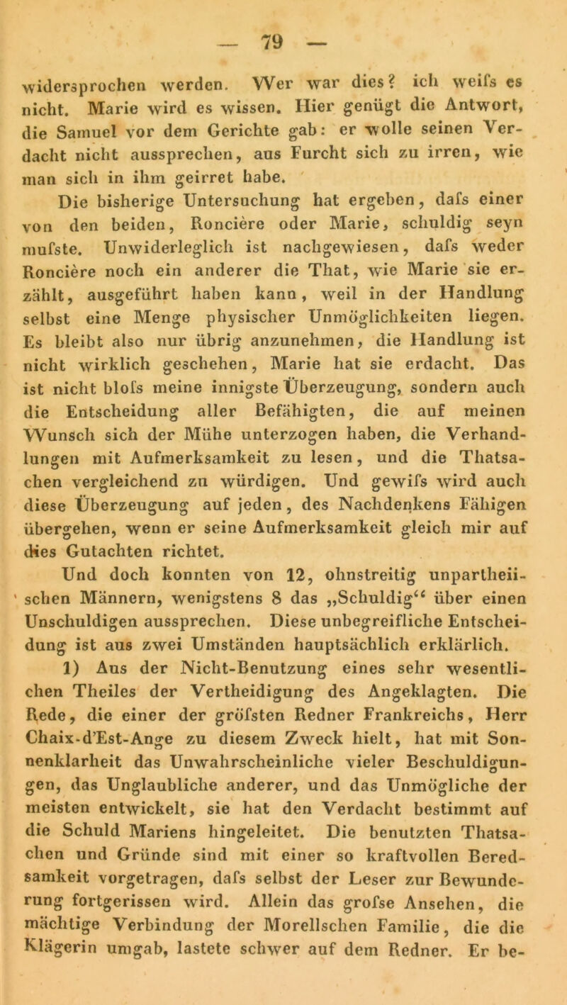 widersprochen werden. Wer war dies ? ich weils es nicht. Marie wird es wissen. Hier genügt die Antwort, die Samuel vor dem Gerichte gab: er wolle seinen Ver- dacht nicht aussprechen, aus Furcht sich zu irren, wie man sich in ihm geirret habe. Die bisherige Untersuchung hat ergeben, dafs einer von den beiden, Ronciere oder Marie, schuldig seyn mufste. Unwiderleglich ist nachgewiesen, dafs weder Ronciere noch ein anderer die That, vrie Marie sie er- zählt, ausgeführt haben kann, weil in der Handlung selbst eine Menge physischer Unmöglichkeiten liegen. Es bleibt also nur übrig anzunehmen, die Handlung ist nicht wirklich geschehen, Marie hat sie erdacht. Das ist nicht blofs meine innigste Überzeugung, sondern auch die Entscheidung aller Befähigten, die auf meinen Wunsch sich der Mühe unterzogen haben, die Verhand- lungen mit Aufmerksamkeit zu lesen, und die Thatsa- chen vergleichend zn würdigen. Und gewifs wird auch diese Überzeugung auf jeden, des Nachdenkens Fähigen übergehen, wenn er seine Aufmerksamkeit gleich mir auf dies Gutachten richtet. Und doch konnten von 12, ohnstreitig unparlheii- ' sehen Männern, wenigstens 8 das „Schuldig“ über einen Unschuldigen aussprechen. Diese unbegreifliche Entschei- dung ist aus zwei Umständen hauptsächlich erklärlich. 1) Aus der Nicht-Benutzung eines sehr wesentli- chen Theiles der Vertheidigung des Angeklagten. Die Rede, die einer der gröfsten Redner Frankreichs, Herr Chaix-d’Est-Ange zu diesem Zweck hielt, hat mit Son- nenklarheit das Unwahrscheinliche vieler Beschuldigun- gen, das Unglaubliche anderer, und das Unmögliche der meisten entwickelt, sie hat den Verdacht bestimmt auf die Schuld Mariens hingeleitet. Die benutzten Thatsa- clien und Gründe sind mit einer so kraftvollen Bered- samkeit vorgetragen, dafs selbst der Leser zur Bewunde- rung fortgerissen wird. Allein das grofse Ansehen, die mächtige Verbindung der Morellschen Familie, die die Klägerin umgab, lastete schwer auf dem Redner. Er be-