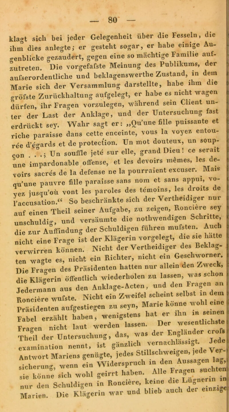 klagt sich bei jeder Gelegenheit über die Fesseln, die ihm dies anlegte,* er gesteht sogar, er habe einige Au- genblicke gezaudert, gegen eine so mächtige Familie auf- zutreten. Die vorgefafste Meinung des Publikums, der aufserordentliche und beklagenswerthe Zustand, in dem Marie sich der Versammlung darstellte, habe ihm die gröfste Zurückhaltung aufgelegt, er habe es nicht wagen dürfen, ihr Fragen vorzulegen, während sein Client un- ter der Last der Anklage, und der Untersuchung fast erdrückt sey. Wahr sagt er: „Ou’une fille puissante et riche paraisse dans cette enceinte, vous la voyez entou- ree d’e^ards et de protection. Un mot douteux, un soup- con Un souffle jete sur eile, grand Dieu! ce serait une impardonable ofFense, et les devoirs meines, les de- voirs sacres de la defense ne la pourraient excuser. Mais fTu'une pauvre fille paraisse sans nom et sans appui, vo- vez iusqu’oü vont les paroles des temoins, les droits de l’accusation “ So beschränkte sich der Vertheidiger nur auf einen Theil seiner Aufgabe, zu zeigen, Ronciere sey unschuldig, und versäumte die nothwendigen Schritte die zur Auffindung der Schuldigen fuhren mufsten. Aue nicht eine Frage ist der Klägerin vorgelegt, die sie hatte verwirren können. Nicht der Vertheidiger des Beklag- ten wagte es, nicht ein Richter, nicht ein Geschworner. Die Fragen des Präsidenten hatten nur allein den Zweck, die Klägerin öffentlich wiederholen zu lassen, was schon Jedermann aus den Anklage-Acten, und den Fragen an Ronciere wufste. Nicht ein Zweifel scheint selbst in dem Präsidenten aufgestiegen zu seyn, Marie könne wohl eine Fabel erzählt haben, wenigstens hat er ihn ,B ee,e Fragen nicht laut werden lassen. Der wesentlichste Theil der Untersuchung, das, was der ty escamination nennt, ist gänzlich vernachlässigt Jede Antwort Mariens genügte, jedes Stillschweigen, ,ede Ver- sicherung, wenn ein Widerspruch in den Aussagen lag, sie könne sich wohl geirrt haben. Alle Fragen suchten nur den Schuldigen in Ronciere, keine die Lügnerin . Marien. Die Klägerin war und blieb auch de 0