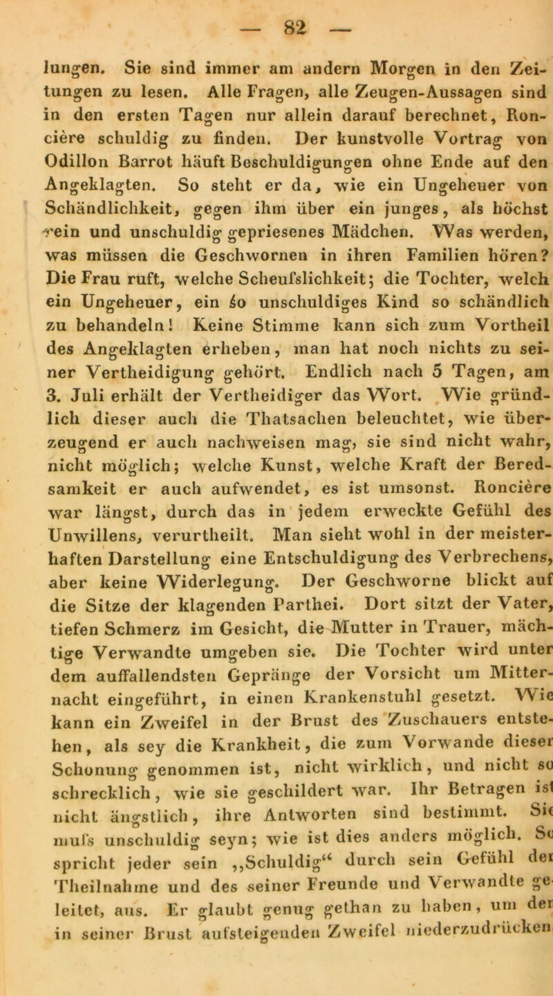 langen. Sie sind immer am andern Morgen in den Zei- tungen zu lesen. Alle Fragen, alle Zeugen-Aussagen sind in den ersten Tagen nur allein darauf berechnet, Ron- ciere schuldig zu finden. Der kunstvolle Vortrag von Odillon Barrot häuft Beschuldigungen ohne Ende auf den o ö Angeklagten. So steht er da, wie ein Ungeheuer von Schändlichkeit, gegen ihm über ein junges, als höchst rein und unschuldig gepriesenes Mädchen, Was werden, was müssen die Geschwornen in ihren Familien hören? Die Frau ruft, welche Scheußlichkeit; die Tochter, welch ein Ungeheuer, ein £o unschuldiges Kind so schändlich zu behandeln! Keine Stimme kann sich zum Vortheil des Angeklagten erheben, man hat noch nichts zu sei- ner Verteidigung gehört. Endlich nach 5 Tagen, am 3. Juli erhält der Verteidiger das Wort. Wie gründ- lich dieser auch die Thatsaclien beleuchtet, wie über- zeugend er auch nachweisen mag, sie sind nicht wahr, nicht möglich; welche Kunst, wrelche Kraft der Bered- samkeit er auch aufwendet, es ist umsonst. Ronciere war längst, durch das in jedem erweckte Gefühl des Unwillens, verurteilt. Man sieht wohl in der meister- haften Darstellung eine Entschuldigung des Verbrechens, aber keine Widerlegung. Der Geschworne blickt auf die Sitze der klagenden Partei. Dort sitzt der Vater, tiefen Schmerz im Gesicht, die Mutter in Trauer, mäch- tige Verwandte umgeben sie. Die Tochter wird unter dem auffallendsten Gepränge der Vorsicht um Mitter- nacht eingeführt, in einen Krankenstuhl gesetzt. Wie kann ein Zweifel in der Brust des Zuschauers entste- hen, als sey die Krankheit, die zum Vorwände dieser Schonung genommen ist, nicht wirklich, und nicht so schrecklich, wie sie geschildert war. Ihr Betragen ist nicht ängstlich, ihre Antworten sind bestimmt. Sit mufs unschuldig seyn; wie ist dies anders möglich. Sc spricht jeder sein ,,Schuldig4* durch sein Gefühl der Theilnähme und des seiner Freunde und Verwandte ge- leitet, aus. Er glaubt genug gethan zu haben, um der in seiner Brust aufsteigenden Zweifel niederzudrücken