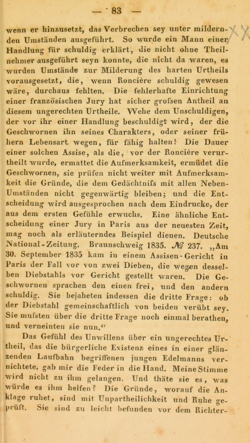 wenn er hinzusetzt, das Verbrechen sey unter mildern- den Umständen ausgeführt. So wurde ein Mann einer Handlung für schuldig erklärt, die nicht ohne Theil- nehmer ausgeführt seyn konnte, die nicht da waren, es wurden Umstände zur Milderung des harten Urtheils vorausgesetzt, die, wenn Ronciere schuldig gewesen wäre, durchaus fehlten. Die fehlerhafte Einrichtung einer französischen Jury hat sicher grofsen Antheil an diesem ungerechten Urtheile. Wehe dem Unschuldigen, der vor ihr einer Handlung beschuldigt wird, der die Geschwornen ihn seines Charakters, oder seiner frü- hem Lebensart wegen, für fähig halten! Die Dauer einer solchen Assise, als die, vor der Ronciere verur- theilt wurde, ermattet die Aufmerksamkeit, ermüdet die Geschwornen, sie prüfen nicht weiter mit Aufmerksam- keit die Gründe, die dem Gedächtnifs mit allen Neben- Umständen nicht gegenwärtig bleiben; und die Ent- scheidung wird ausgesprochen nach dem Eindrücke, der aus dem ersten Gefühle erwuchs. Eine ähnliche Ent- scheidung einer Jury in Paris aus der neuesten Zeit, mag noch als erläuterndes Beispiel dienen. Deutsche National-Zeitung. Braunschweig 1835. 237. „Am 30. September 1835 kam in einem Assisen- Gericht in Paris der Fall vor von zwei Dieben, die wegen dessel- ben Diebstahls vor Gericht gestellt waren. Die Ge- schwornen sprachen den einen frei, und den andern schuldig. Sie bejahelen indessen die dritte Frage: ob der Diebstahl gemeinschaftlich von beiden verübt sey. Sie mufsten über die dritte Frage noch einmal berathen, und verneinten sie nun,“ Das Gefühl des Unwillens über ein ungerechtes Ur- theil, das die bürgerliche Existenz eines in einer glän- zenden Laufbahn begriffenen jungen Edelmanns ver- nichtete, gab mir die Feder in die Hand. Meine Stimme wird nicht zu ihm gelangen. Und thäte sie es, was winde es ihm helfen? Die Gründe, worauf die An- klage ruhet, sind mit Unparteilichkeit und Ruhe ge- prüft. Sie sind zu leicht befunden vor dem Richter-