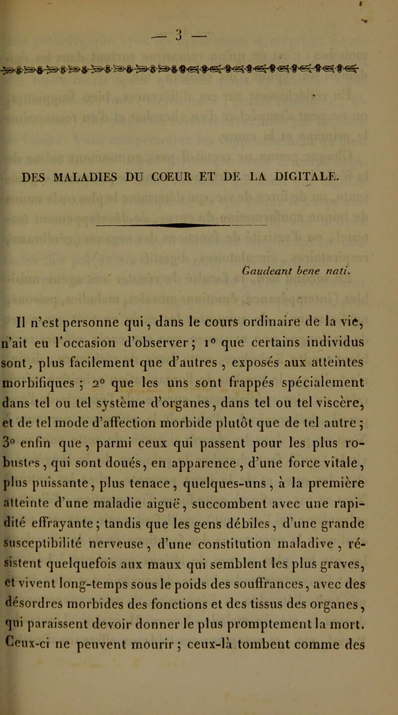 DES MALADIES DU COEUR ET DE LA DIGITALE. Gaudeant bene nati. Il n’est personne qui, dans le cours ordinaire de la vie, n’ait eu l’occasion d’observer; i° que certains individus sont, plus facilement que d’autres , exposés aux atteintes morbifiques ; 2° que les uns sont frappés spécialement dans tel ou tel système d’organes, dans tel ou tel viscère, et de tel mode d’affection morbide plutôt que de tel autre ; 3° enfin que, parmi ceux qui passent pour les plus ro- bustes, qui sont doués, en apparence, d’une force vitale, plus puissante, plus tenace, quelques-uns, à la première atteinte d’une maladie aiguë', succombent avec une rapi- dité effrayante; tandis que les gens débiles, d’une grande susceptibilité nerveuse, d’une constitution maladive, ré- sistent quelquefois aux maux qui semblent les plus graves, et vivent long-temps sous le poids des souffrances, avec des désordres morbides des fonctions et des tissus des organes, qui paraissent devoir donner le plus promptement la mort. Ceux-ci ne peuvent mourir ; ceux-là tombent comme des