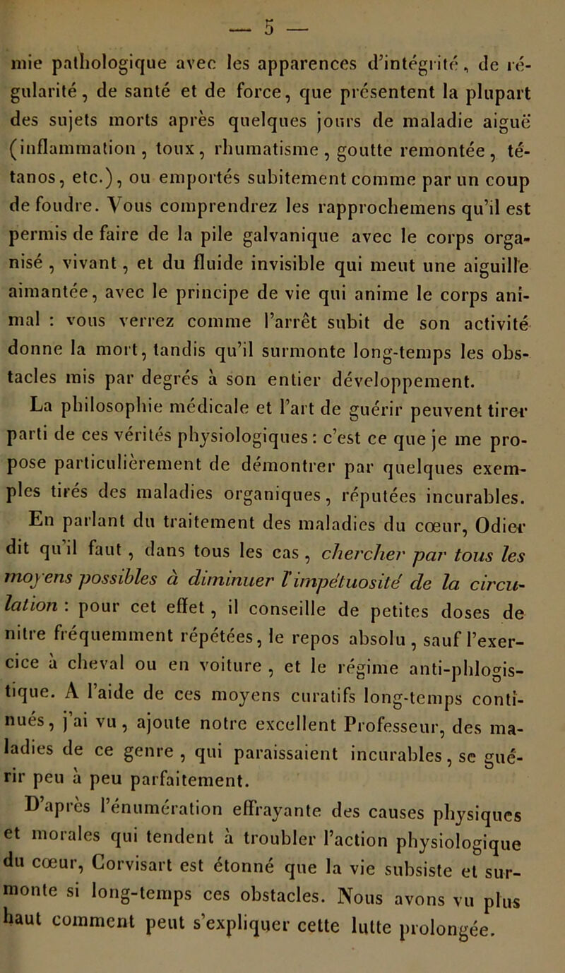 mie pathologique avec les apparences d’intégrité, de ré- gularité, de santé et de force, que présentent la plupart des sujets morts après quelques jours de maladie aiguë (inflammation, toux, rhumatisme , goutte remontée , té- tanos, etc.), ou emportés subitement comme par un coup de foudre. Vous comprendrez les rapprochemens qu’il est permis de faire de la pile galvanique avec le corps orga- nisé , vivant, et du fluide invisible qui meut une aiguille aimantée, avec le principe de vie qui anime le corps ani- mal : vous verrez comme l’arrêt subit de son activité donne la mort, tandis qu’il surmonte long-temps les obs- tacles mis par degrés à son entier développement. La philosophie médicale et l’art de guérir peuvent tirer parti de ces vérités physiologiques: c’est ce que je me pro- pose particulièrement de démontrer par quelques exem- ples tirés des maladies organiques, réputées incurables. En parlant du traitement des maladies du cœur, Odiee dit qu il faut , dans tous les cas , chercher par tous les moyens possibles à diminuer T impétuosité cle la circu- lation . pour cet effet , d consedle de petites doses de nitre fréquemment répétées, le repos absolu , sauf l’exer- cice à cheval ou en voiture , et le régime anti-phlogis- tique. A l’aide de ces moyens curatifs long-temps conti- nués, j ai vu, ajoute notre excellent Professeur, des ma- ladies de ce genre , qui paraissaient incurables, se gué- rir peu à peu parfaitement. D’après l’énumération effrayante des causes physiques et morales qui tendent à troubler l’action physiologique du cœur, Corvisart est étonné que la vie subsiste et sur- monte si long-temps ces obstacles. Nous avons vu plus haut comment peut s’expliquer cette lutte prolongée.