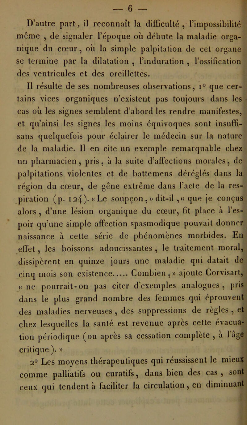 D’autre part, il reconnaît la difficulté , l’impossibilité même , de signaler l’époque où débute la maladie orga- nique du cœur, où la simple palpitation de cet organe se termine par la dilatation , l’induration , l’ossification des ventricules et des oreillettes. Il résulte de ses nombreuses observations, i° que cer- tains vices organiques n’existent pas toujours dans les cas où les signes semblent d’abord les rendre manifestes, et qu’ainsi les signes les moins équivoques sont insuffi- sans quelquefois pour éclairer le médecin sur la nature de la maladie. Il en cite un exemple remarquable chez un pharmacien, pris, à la suite d’affections morales, de palpitations violentes et de battemens déréglés dans la région du cœur, de gêne extrême dans l’acte de la res- piration (p. i24)-«Le soupçon , » dit-il ,« que je conçus alors , d’une lésion organique du cœur, fit place à l’es- poir qu’une simple affection spasmodique pouvait donner naissance à cette série de phénomènes morbides. En effet , les boissons adoucissantes , le traitement moral, dissipèrent en quinze jours une maladie qui datait de cinq mois son existence Combien,» ajoute Corvisart, « ne pourrait-on pas citer d’exemples analogues, pris dans le plus grand nombre des femmes qui éprouvent des maladies nerveuses , des suppressions de règles , et chez lesquelles la santé est revenue après cette évacua- tion périodique (ou après sa cessation complète , à l’âge critique ). » 2° Les moyens thérapeutiques qui réussissent le mieux comme palliatifs ou curatifs, dans bien des cas, sont ceux qui tendent à faciliter la circulation, en diminuant