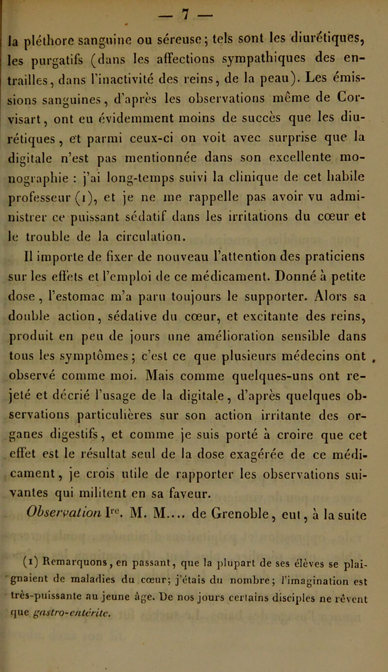 la pléthore sanguine ou séreuse; tels sont les diurétiques, les purgatifs (dans les affections sympathiques des en- trailles, dans l’inactivité des reins, de la peau). Les émis- sions sanguines, d’après les observations même de Cor- visart, ont eu évidemment moins de succès que les diu- rétiques , et parmi ceux-ci on voit avec surprise que la digitale n’est pas mentionnée dans son excellente mo- nographie : j’ai long-temps suivi la clinique de cet habile professeur (i), et je ne me rappelle pas avoir vu admi- nistrer ce puissant sédatif dans les irritations du cœur et le trouble de la circulation. Il importe de fixer de nouveau l’attention des praticiens sur les effets et l’emploi de ce médicament. Donné à petite dose, l’estomac m’a paru toujours le supporter. Alors sa double action, sédative du cœur, et excitante des reins, produit en peu de jours une amélioration sensible dans tous les symptômes; c’est ce que plusieurs médecins ont , observé comme moi. Mais comme quelques-uns ont re- jeté et décrié l’usage de la digitale, d’après quelques ob- servations particulières sur son action irritante des or- ganes digestifs, et comme je suis porté à croire que cet effet est le résultat seul de la dose exagérée de ce médi- cament, je crois utile de rapporter les observations sui- vantes qui militent en sa faveur. Observation Irc. M. M.... de Grenoble, eut, à la suite (i) Remarquons, en passant, que la plupart de ses élèves se plai- gnaient de maladies du cœur; j’étais du nombre; l’imagination est très-puissante au jeune âge. De nos jours certains disciples ne rêvent que ga4t.r0-ente rite.