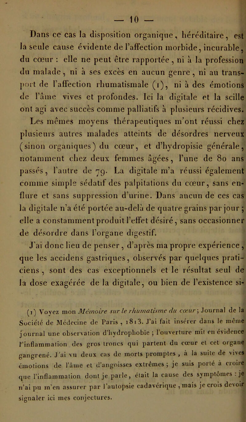 Dans ce cas la disposition organique, héréditaire, est la seule cause évidente de l’affection morbide, incurable, du cœur : elle ne peut être rapportée , ni à la profession du malade, ni à ses excès en aucun genre , ni au trans- port de l’affection rhumatismale (i), ni à des émotions de faine vives et profondes. Ici la digitale et la scille ont agi avec succès comme palliatifs à plusieurs récidives. Les mêmes moyens thérapeutiques m’ont réussi chez plusieurs autres malades atteints de désordres nerveux (sinon organiques) du cœur, et d’hydropisie générale, notamment chez deux femmes âgées, l’une de 80 ans passés, l’autre de 79. La digitale m’a réussi également comme simple sédatif des palpitations du cœur, sans en- flure et sans suppression d’urine. Dans aucun de ces cas la digitale n’a été portée au-delà de quatre grains par jour ; elle a constamment produit l’effet désiré, sans occasionner de désordre dans l’organe digestif. J’ai donc lieu de penser, d’après ma propre expérience , que les accidens gastriques, observés par quelques prati- ciens , sont des cas exceptionnels et le résultat seul de la dose exagérée de la digitale, ou bien de l’existence si- (1) Voyez mon Mémoire sur le rhumatisme du cœur ; Journal de la Société de Médecine de Paris , 181 3. J’ai fait insérer dans le même journal une observation d'hydrophobie ; l’ouverture mil en évidence l'inflammation des gros troncs qui partent du cœur et cet organe gangrené. J’ai vu deux cas de morts promptes , à la suite de vives émotions de l’âuie et d’angoisses extrêmes ; je suis porté à croire que l’inflammation dont je parle, était la cause des symptômes . je n’ai pu m’en assurer par l’autopsie cadavérique , mais je crois devoir signaler ici mes conjectures.