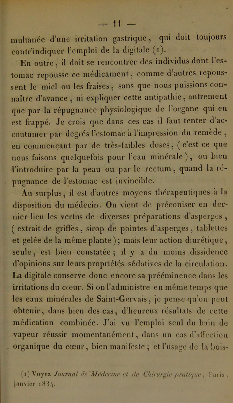 milita née d’une irritation gastrique, qui doit toujours contr’indiquer l’emploi de la digitale (i). En outre, il doit se rencontrer des individus dont l’es- tomac repousse ce médicament, comme d autres îepous- sent le miel ou les fraises, sans que nous puissions con- naître d’avance , ni expliquer cette antipathie, autrement que par la répugnance physiologique de l’organe qui en est frappé. Je crois que dans ces cas il faut tenter d’ac- coutumer par degrés l’estomac à l’impression du remède , en commençant par de très-faibles doses, (c’est ce que nous faisons quelquefois pour l’eau minérale), ou bien l’introduire par la peau ou par le rectum, quand la ré- pugnance de l’estomac est invincible. Au surplus, il est d’autres moyens thérapeutiques à la disposition du médecin. On vient de préconiser en der- nier lieu les vertus de diverses préparations d’aspe rges , ( extrait de griffés, sirop de pointes d’asperges, tablettes et gelée de la même plante); mais leur action diurétique, seule, est bien constatée ; il y a du moins dissidence d’opinions sur leurs propriétés sédatives de la circulation. La digitale conserve donc encore sa prééminence dans les irritations du cœur. Si on l’administre en même temps que les eaux minérales de Saint-Gervais, je pense qu’on peut obtenir, dans bien des cas, d’heureux résultats de cette médication combinée. J’ai vu l’emploi seul du bain de vapeur réussir momentanément, dans un cas d’affection organique du cœur, bien manifeste; et l’usage de la bois- ai) Voyez Journal de. Médecine et de Chirurgie pratique, Paris, janvier 18 '3 .