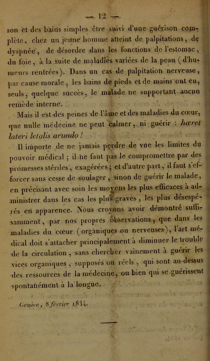 son et des bains simples ctre suivi d’une guérison com- plète, chez un jeune homme atteint de palpitations, de dyspnée , de désordre dans les fonctions de l’estomac , du foie, à la suite de maladies variées de la peau ( d’hu- meurs rentrées). Dans un cas de palpitation nerveuse, par cause morale , les bains de pieds et de mains ont eu, seuls, quelque succès, le malade ne supportant aucun remède interne. Mais il est des peines de l’âme et des maladies du cœur, que nulle médecine ne peut calmer, ni guérir : hæret lateri letalis arundo ! Il importe de ne jamais perdre de vue les limites du pouvoir médical ; il ne faut pas le compromettre par des promesses stérdes , exagérées ; et d’autre part, il faut s ef- forcer sans cesse de soulager , sinon de guérir le malade, en précisant avec soin les moyens les plus efficaces à ad- ministrer dans les cas les plu&graves , les plus désespé- rés en apparence. Nous croyons avoir démontré suffi- samment , par nos propres observations, que dans les maladies du cœur (organiques ou nerveuses), 1 art me- dical doit s’attacher principalement à diminuer le trouble de la circulation , sans chercher vainement à guérir les vices organiques , supposés ou réels , qui sont au-dessus des ressources de la médecine, ou bien qui se guérissent spontanément à la longue. t ' ‘ Genève, 8février iB3/*.