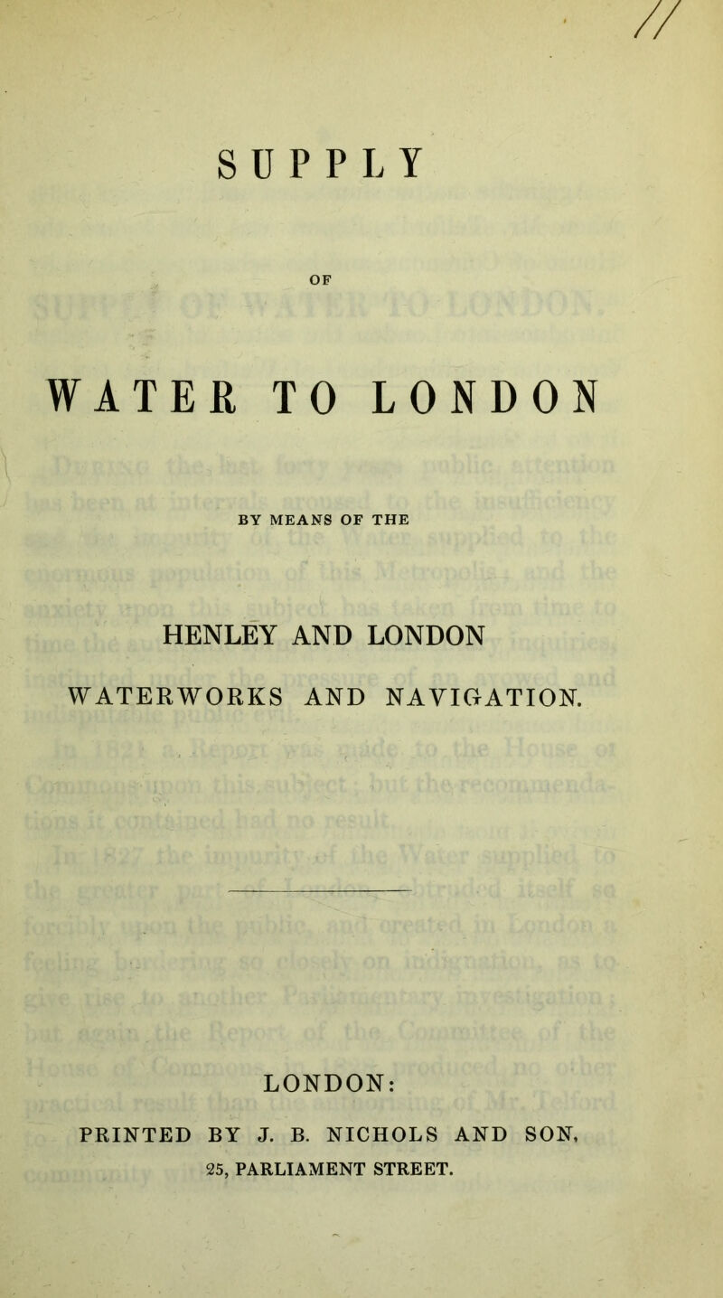 SUPPLY OF WATER TO LONDON BY MEANS OF THE HENLEY AND LONDON WATERWORKS AND NAVIGATION. LONDON: PRINTED BY J. B. NICHOLS AND SON, 25, PARLIAMENT STREET.