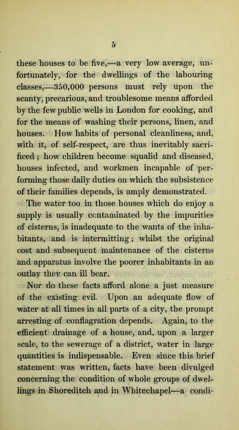 these houses to be five,—a very low average, un- fortunately, for the dwellings of the labouring classes,—350,000 persons must rely upon the scanty, precarious, and troublesome means afforded by the few public wells in London for cooking, and for the means of washing their persons, linen, and houses. How habits of personal cleanliness, and, with it, of self-respect, are thus inevitably sacri- ficed ; how children become squalid and diseased, houses infected, and workmen incapable of per- forming those daily duties on which the subsistence of their families depends, is amply demonstrated. The water too in those houses which do enjoy a supply is usually contaminated by the impurities of cisterns, is inadequate to the wants of the inha- bitants, and is intermitting; whilst the original cost and subsequent maintenance of the cisterns and apparatus involve the poorer inhabitants in an outlay they can ill bear. Nor do these facts afford alone a just measure of the existing evil. Upon an adequate flow of water at all times in all parts of a city, the prompt arresting of conflagration depends. Again, to the efficient drainage of a house, and, upon a larger scale, to the sewerage of a district, water in large quantities is indispensable. Even since this brief statement was written, facts have been divulged concerning the condition of whole groups of dwel- lings in Shoreditch and in Whitechapel—a condi-
