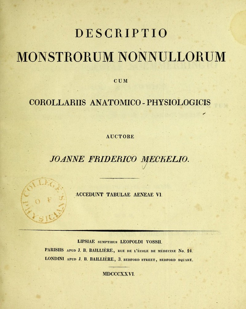 DESCRIPTIO MONSTRORUM NONNULLORUM CUM COROLLARIIS ANATOMICO - PHYSIOLOGICIS AUCTORE JOANNE FRIDERICO MECKELIO. ACCEDUNT TABULAE AENEAE VI LIPSIAE sumptibus LEOPOLDI VOSSII. PARISIIS apud J. B. BA1LLIERE, rue de l’ecoie de medecine No. 14. LONDINI apud J. B. BAILLIERE, 3. bedford street, bedford square. MDCCCXXVI.