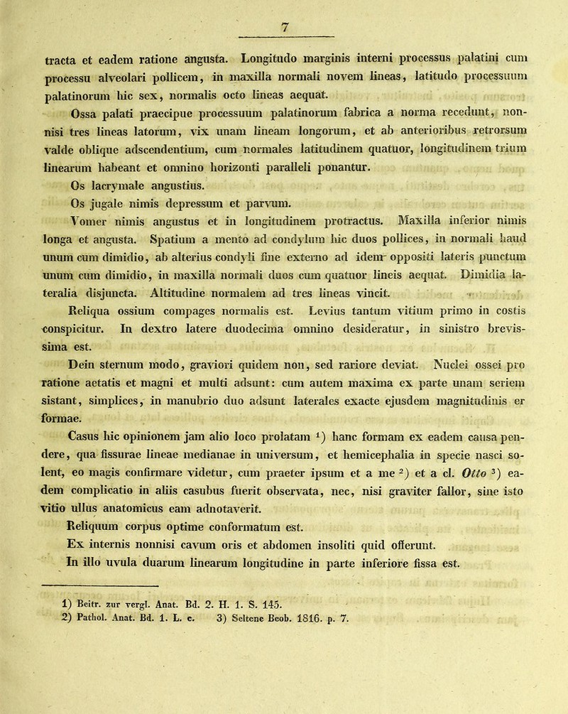 tracta et eadem ratione angusta. Longitudo marginis interni processus palatini cum processu alveolari pollicem, in maxilla normali novem lineas, latitudo processuum palatinorum hic sex, normalis octo lineas aequat. Ossa palati praecipue processuum palatinorum fabrica a norma recedunt, non- nisi tres lineas latorum, vix unam lineam longorum, et ab anterioribus retrorsum valde oblique adscendentium, cum normales latitudinem quatuor, longitudinem trium linearum habeant et omnino horizonti paralleli ponantur. Os lacrymale angustius. Os jugale nimis depressum et parvum. Vomer nimis angustus et in longitudinem protractus. Maxilla inferior nimis longa et angusta. Spatium a mento ad condylum hic duos pollices, in normali haud unum cum dimidio, ab alterius condyli fine externo ad idenr oppositi lateris punctum unum cum dimidio, in maxilla normali duos cum quatuor lineis aequat. Dimidia la- teralia disjuncta. Altitudine normalem ad tres lineas vincit. Reliqua ossium compages normalis est. Levius tantum vitium primo in costis conspicitur. In dextro latere duodecima omnino desideratur, in sinistro brevis- sima est. Dein sternum modo, graviori quidem non, sed rariore deviat. Nuclei ossei pro ratione aetatis et magni et multi adsunt: cum autem maxima ex parte unam seriem sistant, simplices, in manubrio duo adsunt laterales exacte ejusdem magnitudinis er formae. Casus hic opinionem jam alio loco prolatam *) hanc formam ex eadem causa pen- dere, qua fissurae lineae medianae in universum, et hemicephalia in specie nasci so- lent, eo magis confirmare videtur, cum praeter ipsum et a me 1 2) et a cl. Otto 3) ea- dem complicatio in aliis casubus fuerit observata, nec, nisi graviter fallor, sine isto vitio ullus anatomicus eam adnotaverit. Reliquum corpus optime conformatum est. Ex internis nonnisi cavum oris et abdomen insoliti quid offerunt. In illo uvula duarum linearum longitudine in parte inferiore fissa est. 1) Beitr. zur vergi. Anat. Bd. 2. H. 1. S. 145. 2) Pathol. Anat. Bd. 1. L. c. 3) Seltene Beob. 1816. p. 7.