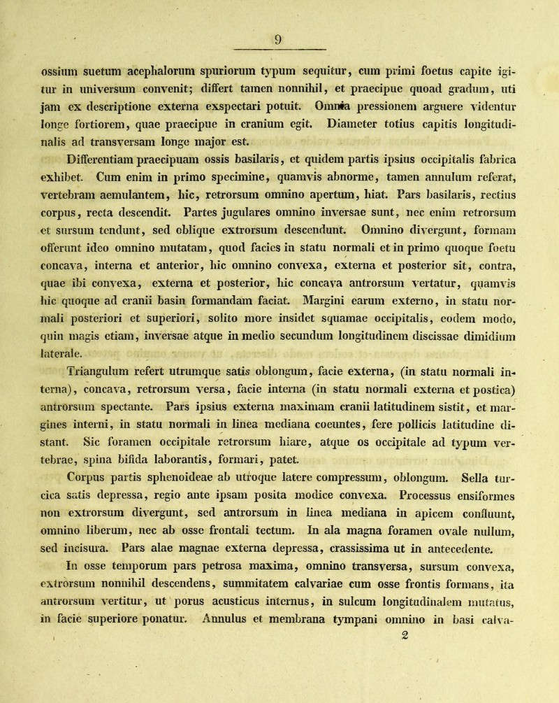 ossium suetum acephalorum spuriorum typum sequitur, cum primi foetus capite igi- tur in universum convenit; differt tamen nonnihil, et praecipue quoad gradum, uti jam ex descriptione externa exspectari potuit. Omnia pressionem arguere videntur longe fortiorem, quae praecipue in cranium egit. Diameter totius capitis longitudi- nalis ad transversam longe major est. Differentiam praecipuam ossis basilaris, et quidem partis ipsius occipitalis fabrica exhibet. Cum enim in primo specimine, quamvis abnorme, tamen annulum referat, vertebram aemulantem, hic, retrorsum omnino apertum, hiat. Pars basilaris, rectius corpus, recta descendit. Partes jugulares omnino inversae sunt, nec enim retrorsum et sursum tendunt, sed oblique extrorsum descendunt. Omnino divergunt, formam offerunt ideo omnino mutatam, quod facies in statu normali et in primo quoque foetu concava, interna et anterior, hic omnino convexa, externa et posterior sit, contra, quae ibi convexa, externa et posterior, hic concava antrorsum vertatur, quamvis hic quoque ad cranii basin formandam faciat. Margini earum externo, in statu nor- mali posteriori et superiori, solito more insidet squamae occipitalis, eodem modo, quin magis etiam, inversae atque in medio secundum longitudinem discissae dimidium laterale. Triangulum refert utrumque satis oblongum, facie externa, (in statu normali in- terna), concava, retrorsum versa, facie interna (in statu normali externa et postica) antrorsum spectante. Pars ipsius externa maximam cranii latitudinem sistit, et mar- gines interni, in statu normali in linea mediana coeimtes, fere pollicis latitudine di- stant. Sic foramen occipitale retrorsum hiare, atque os occipitale ad typum ver- tebrae, spina bifida laborantis, formari, patet. Corpus partis sphenoideae ab utroque latere compressum, oblongum. Sella tur- cica satis depressa, regio ante ipsam posita modice convexa. Processus ensiformes non extrorsum divergunt, sed antrorsum in linea mediana in apicem confluunt, omnino liberum, nec ab osse frontali tectum. In ala magna foramen ovale nullum, sed incisura. Pars alae magnae externa depressa, crassissima ut in antecedente. In osse temporum pars petrosa maxima, omnino transversa, sursum convexa, extrorsum nonnihil descendens, summitatem calvariae cum osse frontis formans, ita antrorsum vertitur, ut porus acusticus internus, in sulcum longitudinalem mutatus, in facie superiore ponatur. Annulus et membrana tympani omnino in basi calva- , 2