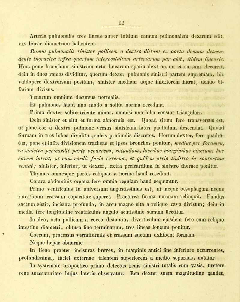 Arteria pulmonalis tres lineas super initium ramum pulmonalem dextrum edit, vix lineae diametrum habentem. liamus pulmonalis sinister pollicem a dextro distans ex aorta demum descen- dente thoracica infra quartam intercostalium arteriarum par abit, itidem linearis. Ilinc pone bronchum sinistrum octo linearum spatio dextrorsum et sursum decurrit, dein in duos ramos dividitur, quorum dexter pulmonis sinistri partem supremam, hic valdopere dextrorsum positam, sinister mediam atque inferiorem intrat, denuo bi- fariam divisus. Venarum omnium decursus normalis. Et pulmones haud uno modo a solita norma recedunt. Primo dexter solito triente minor, nonnisi uno lobo constat triangulari. Dein sinister et situ et forma abnormis est. Quoad situm fere transversus est, ut pone cor a dextro pulmone versus sinistrum latus paullulum descendat. Quoad formam in tres lobos dividitur, sulcis profundis discretos. Horum dexter, fere quadra- tus, pone et infra divisionem tracheae et ipsos bronchos ponitur, medius per foramen, in sinistra pericardii parte occurrens, rotundum, laevibus marginibus cinctum, hoc cavum intrat, ut cum cordis facie externa, et quidem atrio sinistro in contactum veniat; sinister, inferior, ut dexter, extra pericardium in sinistro thorace ponitur. Thymus omnesque partes reliquae a norma haud recedunt. Contra abdominis organa fere omnia regulam haud sequuntur. Primo ventriculus in universum angustissimus est, ut neque oesophagum neque intestinum crassum capacitate superet. Praeterea forma normam relinquit. Fundus saccum sistit, incisura profunda, in arcu magno sita a reliquo cavo divisum; dein in media fere longitudine ventriculus angulo acutissimo sursum flectitur. In ileo, octo pollicum a coeco distantia, diverticulum ejusdem fere cum reliquo intestino diametri, obtuso fine terminatum, tres lineas longum ponitur. Coccum, processus vermiformis et crassum suetam exhibent formam. Neque hepar abnorme. In liene praeter incisuras breves, in marginis antici fine inferiore occurrentes, profundissima, faciei externae trientem superiorem a medio separans, notatur. In systemate uropoetico primo defectus renis sinistri totalis cum vasis, uretere tene succenturiato hujus lateris observatur. Ren dexter sucta magnitudine gaudet,