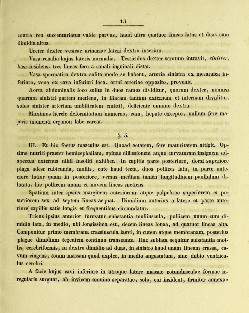 contra ren succenturiatus valde parvus, haud ultra quatuor lineas latus et duas cum dimidia altus. Ureter dexter vesicae urinariae lateri dextro inseritur. Vasa renalia hujus lateris normalia. Testiculus dexter scrotum intravit, sinister, basi insidens, tres lineas fere a canali inguinali distat. Vasa spermatica dextra solito modo se habent, arteria sinistra ex mesaraica in- feriore, vena ex cava inferiori loco, ortui arteriae opposito, provenit. Aorta abdominalis loco solito in duos ramos dividitur, quorum dexter, nonnisi quartam sinistri partem metiens, in iliacam tantum externam et internam dividitur, solus sinister arteriam umbilicalem emittit, deficiente omnino dextra. Maximus hercle deformitatum numerus, cum, hepate excepto, nullum fere ma- joris momenti organon labe careat. §. 5. HI. Et hic foetus masculus est. Quoad aetatem, fere maturitatem attigit. Op- time nutriti praeter hemicephaliam, spinae diffissionem atque curvaturam insignem ad- spectus externus nihil insoliti exhibet. In capitis parte posteriore, dorsi superiore plaga adest rubicunda, mollis, cute haud tecta, duos pollices lata, in parte ante- riore latior quam in posteriore, versus mediam tamen longitudinem paullulum di- latata, hic pollicem unum et novem lineas metiens. Spatium inter ipsius marginem anteriorem atque palpebrae superiorem et po- steriorem sex ad septem lineas aequat. Dimidium anterius a latere et parte ante- riore capillis satis longis et frequentibus circumdatur. Triens ipsius anterior formatur substantia molliuscula, pollicem unum cum di- midio lata, in medio, ubi longissima est, decem lineas longa, ad quatuor lineas alta. Componitur primo membrana crassiuscula laevi, in cutem atque membranam, posterius plagae dimidium tegentem continuo transeunte. Ilac sublata sequitur substantia mol- lis, cerebriformis, in dextro dimidio ad duas, in sinistro haud imam lineam crassa, ca- vum cingens, totam massam quod explet, in medio angustatum, sine dubio ventricu- lus cerebri. A facie hujus cavi inferiore in utroque latere massae rotundusculae formae ir- regularis surgunt, ab invicem omnino separatae, solo, cui insident, firmiter annexae