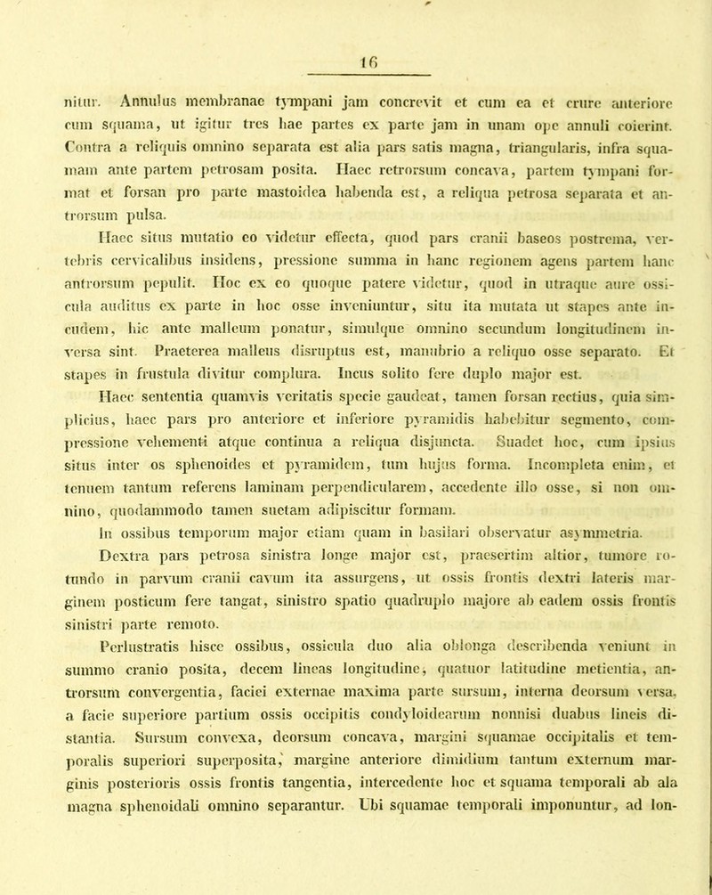 nitur. Annui us membranae tympani jam concrevit et cum ea et crure anteriore cum squama, ut igitur tres hae partes ex parte jam in unam ope annuli coierint Contra a reliquis omnino separata est alia pars satis magna, triangularis, infra squa- mam ante partem petrosam posita. Haec retrorsum concava, partem tympani for- mat et forsan pro parte mastoidea habenda est, a reliqua petrosa separata et an- trorsum pulsa. Ilaec situs mutatio eo videtur effecta, quod pars cranii baseos postrema, ver- tebris cervicalibus insidens, pressione summa in hanc regionem agens partem hanc antrorsum pepulit. Hoc ex eo quoque patere videtur, quod in utraque aure ossi- cula auditus ex parte in hoc osse inveniuntur, situ ita mutata ut stapes ante in- cudem, hic ante malleum ponatur, simulque omnino secundum longitudinem in- versa sint Praeterea malleus disruptus est, manubrio a reliquo osse separato. Et stapes in frustula divitur complura. Incus solito fere duplo major est. Haec sententia quamvis veritatis specie gaudeat, tamen forsan rectius, quia sim- plicius, haec pars pro anteriore et inferiore pyramidis habebitur segmento, com- pressione vehementi atque continua a reliqua disjuncta. Suadet hoc, cum ipsius situs inter os sphenoides et pyramidem, tum hujus forma. Incompleta enim, ei tenuem tantum referens laminam perpendicularem, accedente illo osse, si non om- nino, quodammodo tamen suetam adipiscitur formam. In ossibus temporum major etiam quam in basiiari observatur asymmetria. Dextra pars petrosa sinistra longe major est, praesertim altior, tumore ro- tundo in parvum cranii cavum ita assurgens, ut ossis frontis dextri lateris mar- ginem posticum fere tangat, sinistro spatio quadruplo majore ab eadem ossis frontis sinistri parte remoto. Perlustratis hisce ossibus, ossicula duo alia oblonga describenda veniunt in summo cranio posita, decem lineas longitudine, quatitor latitudine metientia, an- trorsum convergentia, faciei externae maxima parte sursum, interna deorsum versa, a facie superiore partium ossis occipitis condyloidearum nonnisi duabus lineis di- stantia. Sursum convexa, deorsum concava, margini squamae occipitalis et tem- poralis superiori superposita,' margine anteriore dimidium tantum externum mar- ginis posterioris ossis frontis tangentia, intercedente hoc et squama temporali ab ala magna sphenoidali omnino separantur. Ubi squamae temporali imponuntur, ad lon-
