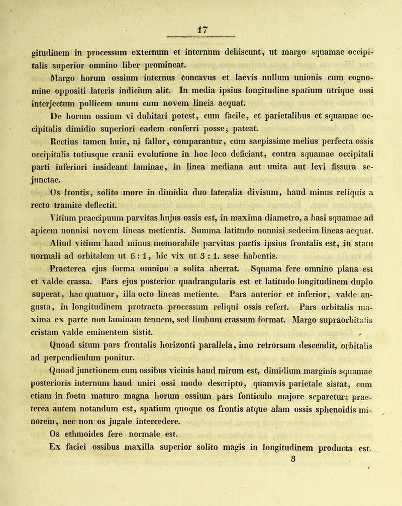 gitudinem in processum externum et internum dehiscunt, ut margo squamae occipi- talis superior omnino liber promineat. Margo horum ossium internus Concavus et laevis nullum unionis cum cogno- mine oppositi lateris indicium alit. In media ipsius longitudine spatium utrique ossi interjectum pollicem unum cum novem lineis aequat. De horum ossium vi dubitari potest, cum facile, et parietalibus et squamae oc- cipitalis dimidio superiori eadem conferri posse, pateat. Rectius tamen huic, ni fallor, comparantur, cum saepissime melius perfecta ossis occipitalis totiusque cranii evolutione in hoc loco deficiant, contra squamae occipitali parti inferiori insideant laminae, in linea mediana aut unita aut levi fissura se- junctae. Os frontis, solito more in dimidia duo lateralia divisum, haud minus reliquis a recto tramite deflectit. Titium praecipuum parvitas hujus ossis est, in maxima diametro, a basi squamae ad apicem nonnisi novem lineas metientis. Summa latitudo nonnisi sedecim lineas aequat. Aliud vitium haud minus memorabile parvitas partis ipsius frontalis est, in statu normali ad orbitalem ut 6:1, hic vix ut 3 : 1. sese habentis. Praeterea ejus forma omnino a solita aberrat. Squama fere omnino plana est et valde crassa. Pars ejus posterior quadrangularis est et latitudo longitudinem duplo superat, hacquatuor, illa octo lineas metiente. Pars anterior et inferior, valde an- gusta, in longitudinem protracta processum reliqui ossis refert. Pars orbitalis ma- xima ex parte non laminam tenuem, sed limbum crassum format. Margo supraorbitalis cristam valde eminentem sistit. Quoad situm pars frontalis horizonti parallela, imo retrorsum descendit, orbitalis ad perpendiculum ponitur. Quoad junctionem cum ossibus vicinis haud mirum est, dimidium marginis squamae posterioris internum haud uniri ossi modo descripto, quamvis parietale sistat, cum etiam in foetu maturo magna horum ossium pars fonticulo majore separetur; prae- terea autem notandum est, spatium quoque os frontis atque alam ossis sphenoidis mi- norem, nec non os jugale intercedere. Os ethmoides fere normale est. Ex faciei ossibus maxilla superior solito magis in longitudinem producta est. 3