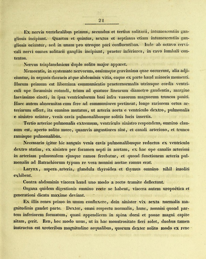 Ex nervis vertebralibus primus, secundus et tertius solitarii, intumescentiis gan- gliosis incipiunt. Quartus et quintus, sextus et septimus etiam intumescentiis gan- gliosis oriuntur, sed in unam pro utroque pari confluentibus. Inde ab octavo cervi- cali nervi omnes solitarii gangliis incipiunt, praeter inferiores, in cavo lumbali con- tentos. Nervus trisplanclmicus duplo solito major apparet. Memoratis, in systemate nervorum, ossiumqtie gravissima quae occurrunt, alia adji- ciuntur, in organis thoracis atque abdominis vitia, eaque ex parte haud minoris momenti. Ilorum primum est liberrima communicatio praeternormalis utriusque cordis ventri- culi ope foraminis rotundi, trium ad quatuor linearum diametro gaudentis, margine laevissimo cincti, in ipsa ventriculorum basi infra vasorum magnorum truncos positi. Haec autem abnormitas cum fere ad communiores pertineat, longe rariorem ortus ar- teriarum offert, ita omnino mutatus, ut arteria aorta e ventriculo dextro, pulmonalis e sinistro oriatur, venis cavis pulmonalibusque solitis locis insertis. Tertio arteriae pulmonalis extremum, ventriculo sinistro respondens, omnino clau- sum est, aperto solito more, quamvis angustiores sint, et canali arterioso, et trunco ramisque pulmonalibiis. Necessario igitur hic sanguis venis cavis pulmonalibusque reductus ex ventriculo dextro statim, ex sinistro per foramen septi in aortam, ex hac ope canalis arteriosi in arteriam pulmonalem ejusque ramos ferebatur, et quoad functionem arteria pul- monalis ad Batrachiorum typum re vera nonnisi aortae ramus erat. Larynx, asperaNarteria, glandula thyroidea et thymus omnino nihil insoliti exhibent. Contra abdominis viscera haud uno modo a recto tramite deflectunt. Organa quidem digestionis omnino recte se habent, viscera autem uropoetica et generationi dicata maxime deviant. Ex illis renes primo in unum confluxere, dein sinister vix sexta normalis ma- gnitudinis gaudet parte. Dexter, omni respectu normalis, hunc, nonnisi quoad par- tem inferiorem formatum, quasi appendicem in spina dorsi et psoae magni capite sitam, gerit. Ren, hoc modo unus, ut in hac monstrositate fieri solet, duobus tamen instructus est ureteribus magnitudine aequalibus, quorum dexter solito modo ex rene