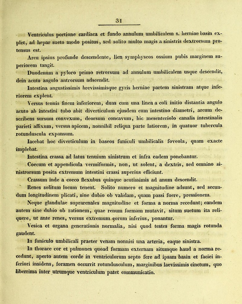Ventriculus portione cardiaca et fundo annulum umbilicalem s. herniae basin ex- plet, ad hepar sueto modo positus, sed solito multo magis a sinistris dextrorsum pro- tensus est. Arcu ipsius profunde descendente, lien symphyseos ossium pubis marginem su- periorem tangit. Duodenum a pyloro primo retrorsum ad annulum umbilicalem usque descendit, dein acuto angulo antrorsum adseendit. Intestina angustissimis brevissimisque gyris herniae partem sinistram atque infe- riorem explent. Versus tenuis finem inferiorem, duas cum una linea a coli initio distantia angulo acuto ab intestini tubo abit diverticulum ejusdem cum intestino diametri, arcum de- scribens sursum convexum, deorsum concavum, hic mesenteriolo canalis intestinalis parieti affixum, versus apicem, nonnihil reliqua parte latiorem, in quatuor tubercula rotunduscula expansum. Iacebat hoc diverticulum in baseos funiculi umbilicalis foveola, quam exacte implebat. Intestina crassa ad latus tenuium sinistrum et infra eadem ponebantur. Coecum et appendicula vermiformis, non, ut solent, a dextris, sed omnino si- nistrorsum posita extremum intestini crassi superius efficiunt. Crassum inde a coeco flexubus quinque acutissimis ad anum descendit. Renes solitum locum tenent. Solito numero et magnitudine adsunt, sed secun- dum longitudinem plicati, sine dubio ob validam, quam passi fuere, pressionem. Neque glandulae suprarenales magnitudine et forma a norma recedunt; eandem autem sine dubio ob rationem, quae renum formam mutavit, situm suetum ita reli- quere, ut ante renes, versus extremum, eorum inferius, ponantur. Vesica et organa generationis normalia, nisi quod testes forma magis rotunda gaudent. In funiculo umbilicali praeter venam nonnisi una arteria, eaque sinistra. In thorace cor et pulmones quoad formam externam situmque haud a norma re- cedunt, aperto autem corde in ventriculorum septo fere ad ipsam basin et faciei in- feriori insidens, foramen occurrit rotundusculum, marginibus laevissimis cinctum, quo liberrima inter utrumque ventriculum patet communicatio.